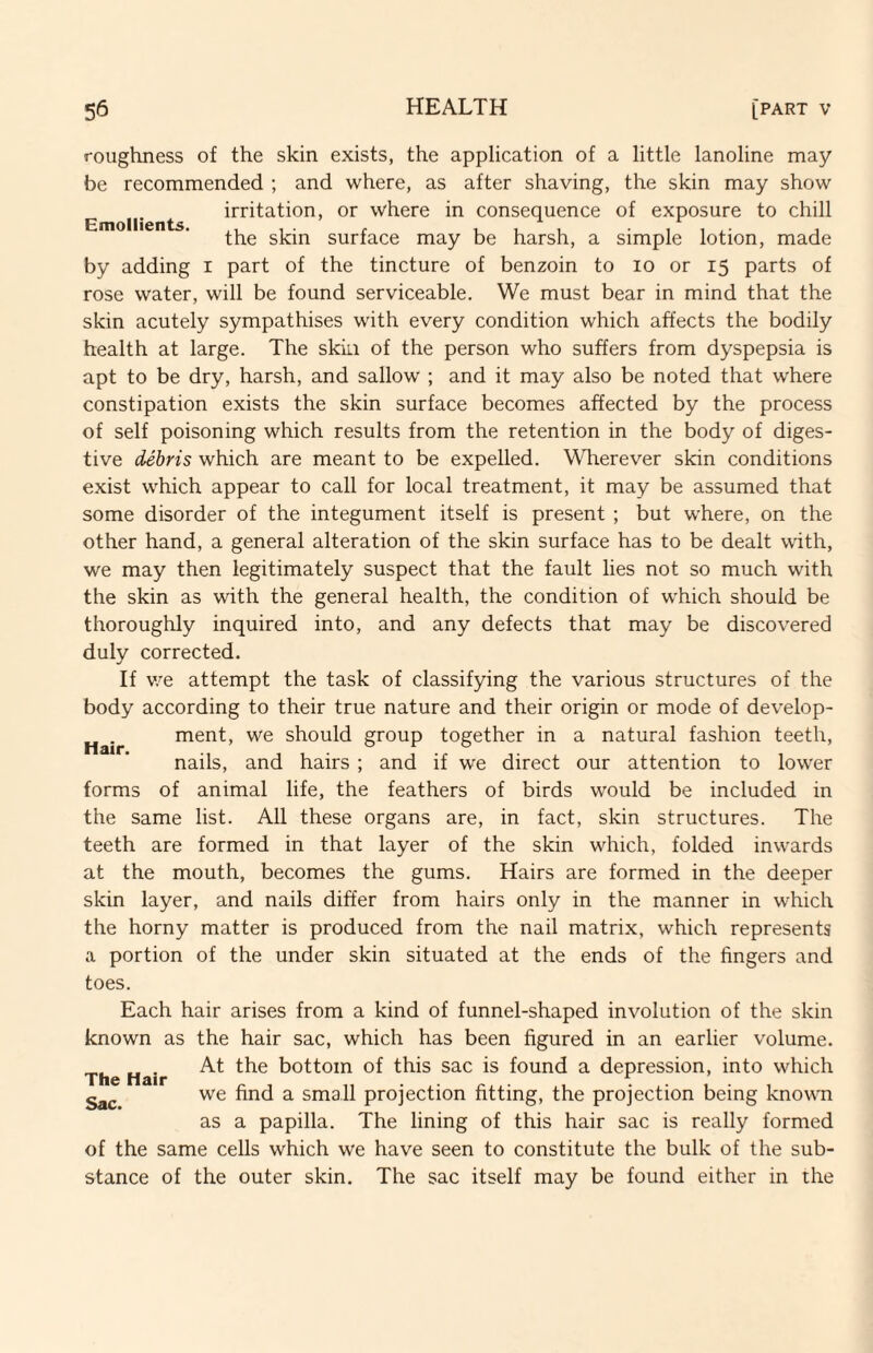 Emollients. roughness of the skin exists, the application of a little lanoline may be recommended ; and where, as after shaving, the skin may show irritation, or where in consequence of exposure to chill the skin surface may be harsh, a simple lotion, made by adding i part of the tincture of benzoin to lo or 15 parts of rose water, will be found serviceable. We must bear in mind that the skin acutely sympathises with every condition which affects the bodily health at large. The skin of the person who suffers from dyspepsia is apt to be dry, harsh, and sallow ; and it may also be noted that where constipation exists the skin surface becomes affected by the process of self poisoning which results from the retention in the body of diges¬ tive debris which are meant to be expelled. WTierever skin conditions exist which appear to call for local treatment, it may be assumed that some disorder of the integument itself is present ; but where, on the other hand, a general alteration of the skin surface has to be dealt with, we may then legitimately suspect that the fault lies not so much with the skin as with the general health, the condition of which should be thoroughly inquired into, and any defects that may be discovered duly corrected. If v/e attempt the task of classifying the various structures of the body according to their true nature and their origin or mode of develop¬ ment, we should group together in a natural fashion teeth, nails, and hairs ; and if we direct our attention to lower forms of animal life, the feathers of birds would be included in the same list. All these organs are, in fact, skin structures. The teeth are formed in that layer of the skin which, folded inwards at the mouth, becomes the gums. Hairs are formed in the deeper skin layer, and nails differ from hairs only in the manner in which the horny matter is produced from the nail matrix, which represents a portion of the under skin situated at the ends of the fingers and toes. Each hair arises from a kind of funnel-shaped involution of the skin known as the hair sac, which has been figured in an earlier volume. The Hair bottom of this sac is found a depression, into which we find a small projection fitting, the projection being known as a papilla. The lining of this hair sac is really formed of the same cells which we have seen to constitute the bulk of the sub¬ stance of the outer skin. The sac itself may be found either in the Hair.