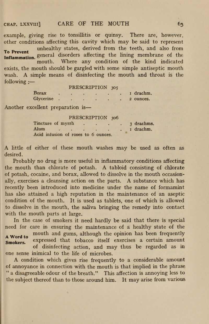 example, giving rise to tonsillitis or quinsy. There are, however, other conditions affecting this cavity which may be said to represent p ^ unhealthy states, derived from the teeth, and also from Inflammation disorders affecting the lining membrane of the mouth. Where any condition of the kind indicated exists, the mouth should be gargled with some simple antiseptic mouth wash. A simple means of disinfecting the mouth and throat is the following ;— PRESCRIPTION 305 Borax ...... i drachm. Glycerine ...... 2 ounces. Another excellent preparation is— PRESCRIPTION 306 Tincture of myrrh Alum ..... Acid infusion of roses to 6 ounces. 3 drachms. 1 drachm. A little of either of these mouth washes may be used as often as desired. Probably no drug is more useful in inflammatory conditions affecting the mouth than chlorate of potash. A tabloid consisting of chlorate of potash, cocaine, and borax, allowed to dissolve in the mouth occasion¬ ally, exercises a cleansing action on the parts. A substance which has recently been introduced into medicine under the name of formamint has also attained a high reputation in the maintenance of an aseptic condition of the mouth. It is used as tablets, one of which is allowed to dissolve in the mouth, the saliva bringing the remedy into contact with the mouth parts at large. In the case of smokers it need hardly be said that there is special need for care in ensuring the maintenance of a healthy state of the A Word to gunas, although the opinion has been frequently Smokers expressed that tobacco itself exercises a certain amount of disinfecting action, and may thus be regarded as in one sense inimical to the life of microbes. A condition which gives rise frequently to a considerable amount of annoyance in connection with the mouth is that implied in the phrase “ a disagreeable odour of the breath.” This affection is annoying less to the subject thereof than to those around him. It may arise from various