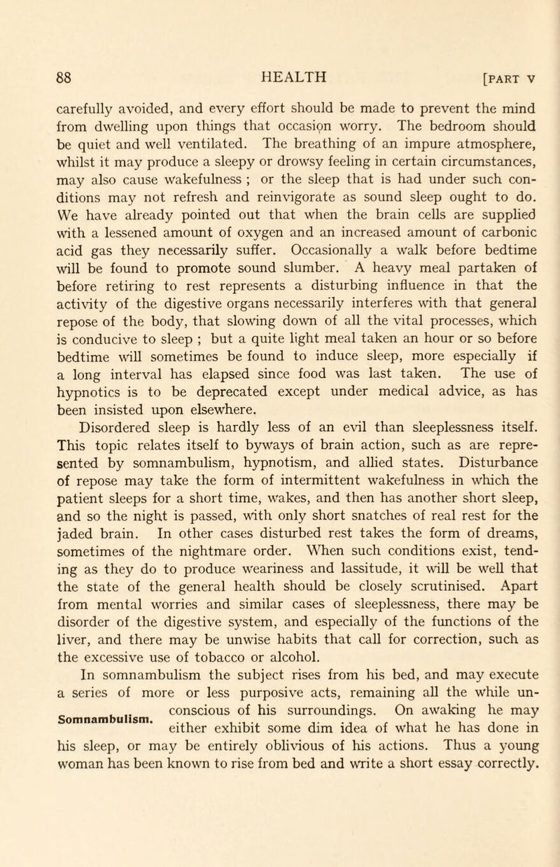 carefully avoided, and every effort should be made to prevent the mind from dwelling upon things that occasion worry. The bedroom should be quiet and well ventilated. The breathing of an impure atmosphere, whilst it may produce a sleepy or drowsy feeling in certain circumstances, may also cause wakefulness ; or the sleep that is had under such con¬ ditions may not refresh and reinvigorate as sound sleep ought to do. We have already pointed out that when the brain cells are supplied with a lessened amount of oxygen and an increased amount of carbonic acid gas they necessarily suffer. Occasionally a walk before bedtime will be found to promote sound slumber. A heavy meal partaken of before retiring to rest represents a disturbing influence in that the activity of the digestive organs necessarily interferes with that general repose of the body, that slowing down of all the vital processes, which is conducive to sleep ; but a quite light meal taken an hour or so before bedtime will sometimes be found to induce sleep, more especially if a long interval has elapsed since food was last taken. The use of hypnotics is to be deprecated except under medical advice, as has been insisted upon elsewhere. Disordered sleep is hardly less of an evil than sleeplessness itself. This topic relates itself to byways of brain action, such as are repre¬ sented by somnambulism, hypnotism, and allied states. Disturbance of repose may take the form of intermittent wakefulness in which the patient sleeps for a short time, wakes, and then has another short sleep, and so the night is passed, with only short snatches of real rest for the jaded brain. In other cases disturbed rest takes the form of dreams, sometimes of the nightmare order. When such conditions exist, tend¬ ing as they do to produce weariness and lassitude, it will be well that the state of the general health should be closely scrutinised. Apart from mental worries and similar cases of sleeplessness, there may be disorder of the digestive system, and especially of the functions of the liver, and there may be unwise habits that call for correction, such as the excessive use of tobacco or alcohol. In somnambulism the subject rises from his bed, and may execute a series of more or less purposive acts, remaining all the while un¬ conscious of his surroimdings. On awaking he may Somnam u sm. exhibit some dim idea of what he has done in his sleep, or may be entirely oblivious of his actions. Thus a young woman has been known to rise from bed and write a short essay correctly.