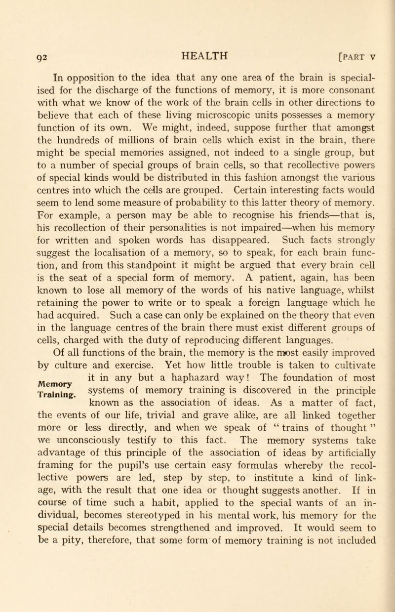 In opposition to the idea that any one area of the brain is special¬ ised for the discharge of the functions of memory, it is more consonant with what we know of the work of the brain cells in other directions to believe that each of these living microscopic units possesses a memory function of its own. We might, indeed, suppose further that amongst the hundreds of millions of brain cells which exist in the brain, there might be special memories assigned, not indeed to a single group, but to a number of special groups of brain cells, so that recollective powers of special kinds would be distributed in this fashion amongst the various centres into which the cells are grouped. Certain interesting facts would seem to lend some measure of probability to this latter theory of memory. For example, a person may be able to recognise his friends—that is, his recollection of their personalities is not impaired—when his memor}^ for written and spoken words has disappeared. Such facts strongly suggest the localisation of a memory, so to speak, for each brain func¬ tion, and from this standpoint it might be argued that every brain cell is the seat of a special form of memory. A patient, again, has been known to lose all memory of the words of his native language, whilst retaining the power to write or to speak a foreign language which he had acquired. Such a case can only be explained on the theory that even in the language centres of the brain there must exist different groups of cells, charged with the duty of reproducing different languages. Of all functions of the brain, the memory is the most easily improved by culture and exercise. Yet how little trouble is taken to cultivate Memo ^ haphazard way! The foundation of most Training systems of memory training is discovered in the principle known as the association of ideas. As a matter of fact, the events of our life, trivial and grave alike, are all linked together more or less directly, and when we speak of “ trains of thought ” we unconsciously testify to this fact. The memory systems take advantage of this principle of the association of ideas by artificially framing for the pupil’s use certain easy formulas whereby the recol¬ lective powers are led, step by step, to institute a kind of link¬ age, with the result that one idea or thought suggests another. If in course of time such a habit, applied to the special wants of an in¬ dividual, becomes stereotyped in his mental work, his memory for the special details becomes strengthened and improved. It would seem to be a pity, therefore, that some form of memory training is not included
