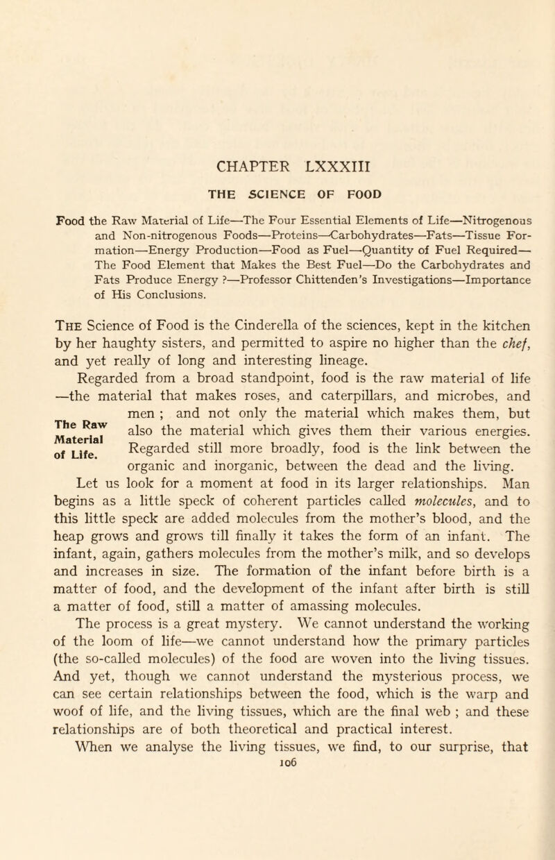 THE SCIENCE OF FOOD Food the Raw Material of Life—The Four Essential Elements of Life—Nitrogenous and Non-nitrogenous Foods—Proteins—Carbohydrates—Fats—Tissue For¬ mation—Energy Production—Food as Fuel—Quantity of Fuel Required— The Food Element that Makes the Best Fuel—Do the Carbohydrates and Fats Produce Energy ?—Professor Chittenden’s Investigations—Importance of His Conclusions. The Science of Food is the Cinderella of the sciences, kept in the kitchen by her haughty sisters, and permitted to aspire no higher than the chef, and yet really of long and interesting lineage. Regarded from a broad standpoint, food is the raw material of life —the material that makes roses, and caterpillars, and microbes, and men ; and not only the material which makes them, but Material material which gives them their various energies, of Life Regarded still more broadly, food is the link between the organic and inorganic, between the dead and the living. Let us look for a moment at food in its larger relationships. Man begins as a little speck of coherent particles called molecules, and to this little speck are added molecules from the mother’s blood, and the heap grows and grows till finally it takes the form of an infant. The infant, again, gathers molecules from the mother’s milk, and so develops and increases in size. Tire formation of the infant before birth is a matter of food, and the development of the infant after birth is still a matter of food, still a matter of amassing molecules. The process is a great mystery. We cannot understand the working of the loom of life—we cannot understand how the primary particles (the so-called molecules) of the food are woven into the living tissues. And yet, though we cannot understand the mj^sterious process, we can see certain relationships between the food, which is the warp and woof of life, and the living tissues, which are the final web ; and these relationships are of both theoretical and practical interest. WTien we analyse the living tissues, we find, to our surprise, that ]o6