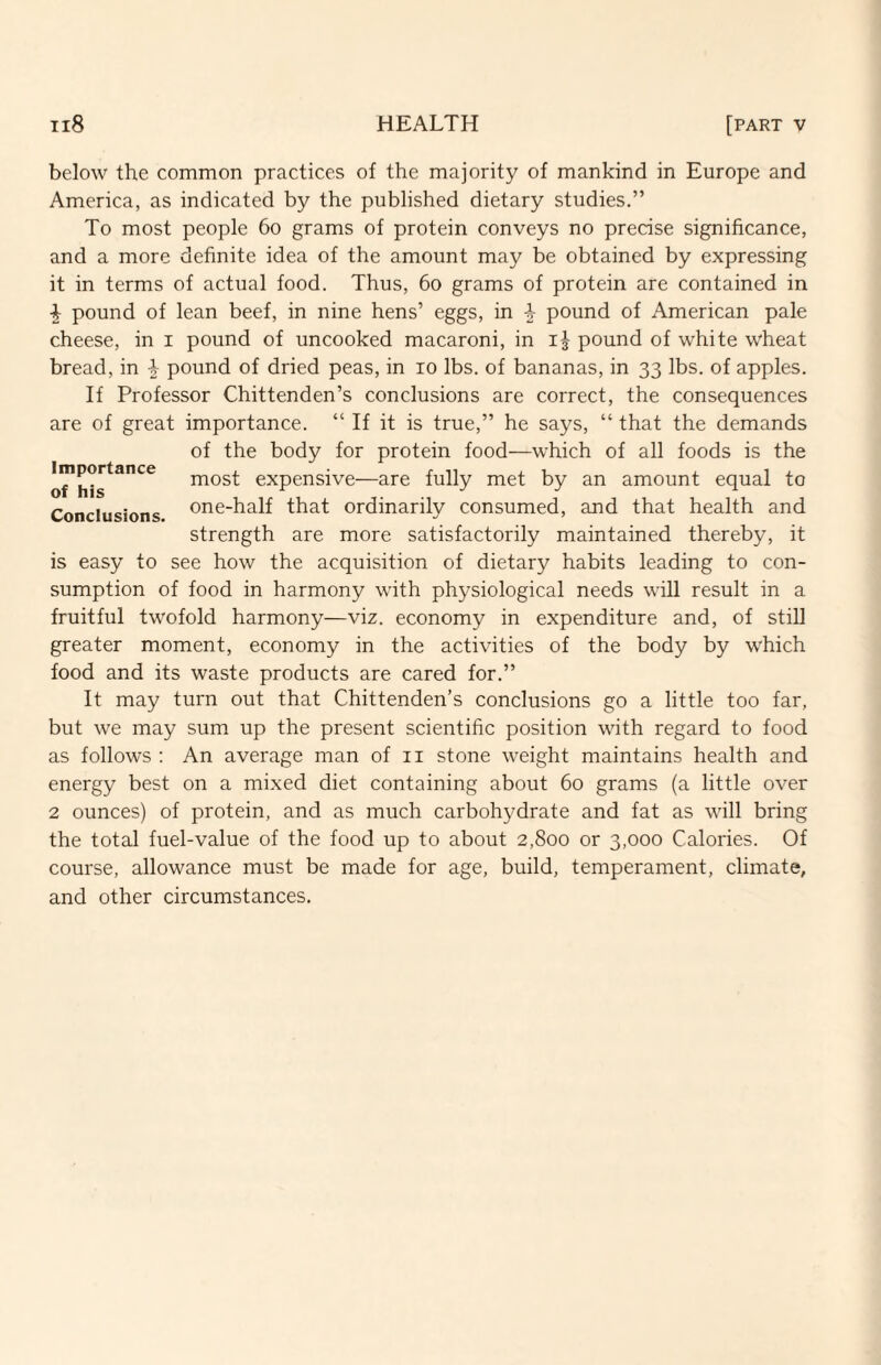 below the common practices of the majority of mankind in Europe and America, as indicated by the published dietary studies.” To most people 6o grams of protein conveys no precise significance, and a more definite idea of the amount may be obtained by expressing it in terms of actual food. Thus, 6o grams of protein are contained in ^ pound of lean beef, in nine hens’ eggs, in -i- pound of American pale cheese, in i pound of uncooked macaroni, in pound of white wheat bread, in 4 pound of dried peas, in lo lbs. of bananas, in 33 lbs. of apples. If Professor Chittenden’s conclusions are correct, the consequences are of great importance. “ If it is true,” he says, “ that the demands of the body for protein food—which of all foods is the most expensive—are fully met by an amount equal to Conclusions one-half that ordinarily consumed, and that health and strength are more satisfactorily maintained thereby, it is easy to see how the acquisition of dietary habits leading to con¬ sumption of food in harmony with physiological needs will result in a fruitful twofold harmony—viz. economy in expenditure and, of still greater moment, economy in the activities of the body by which food and its waste products are cared for.” It may turn out that Chittenden’s conclusions go a little too far, but we may sum up the present scientific position with regard to food as follows ; An average man of ii stone weight maintains health and energy best on a mixed diet containing about 60 grams (a little over 2 ounces) of protein, and as much carbohydrate and fat as will bring the total fuel-value of the food up to about 2,800 or 3,000 Calories. Of course, allowance must be made for age, build, temperament, climate, and other circumstances.