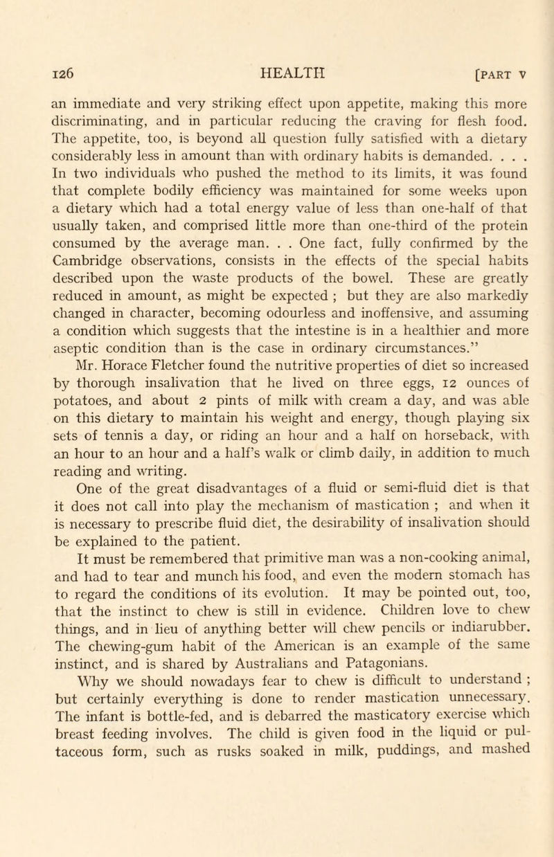 an immediate and very striking effect upon appetite, making this more discriminating, and in particular reducing the craving for flesh food. The appetite, too, is beyond all question fully satisfied with a dietary considerably less in amount than with ordinary habits is demanded. . . . In two individuals who pushed the method to its limits, it was found that complete bodily efficiency was maintained for some weeks upon a dietary which had a total energy value of less than one-half of that usually taken, and comprised little more than one-third of the protein consumed by the average man. . . One fact, fully confirmed by the Cambridge observations, consists in the effects of the special habits described upon the waste products of the bowel. These are greatly reduced in amount, as might be expected ; but they are also markedly changed in character, becoming odourless and inoffensive, and assuming a condition which suggests that the intestine is in a healthier and more aseptic condition than is the case in ordinary circumstances.” Mr. Horace Fletcher found the nutritive properties of diet so increased by thorough insalivation that he lived on three eggs, 12 ounces of potatoes, and about 2 pints of milk with cream a day, and was able on this dietary to maintain his weight and energy, though playing six sets of tennis a day, or riding an hour and a half on horseback, with an hour to an hour and a half’s w'alk or climb daily, in addition to much reading and writing. One of the great disadvantages of a fluid or semi-fluid diet is that it does not call into play the mechanism of mastication ; and when it is necessary to prescribe fluid diet, the desirability of insalivation should be explained to the patient. It must be remembered that primitive man was a non-cooking animal, and had to tear and munch his food, and even the modem stomach has to regard the conditions of its evolution. It may be pointed out, too, that the instinct to chew is still in evidence. Children love to chew things, and in lieu of anything better will chew pencils or indiarubber. The chewing-gum habit of the American is an example of the same instinct, and is shared by Australians and Patagonians. Why we should nowadays fear to chew is difficult to understand ; but certainly everything is done to render mastication unnecessary. The infant is bottle-fed, and is debarred the masticatory exercise which breast feeding involves. The child is given food in the liquid or pul- taceous form, such as rusks soaked in milk, puddings, and mashed