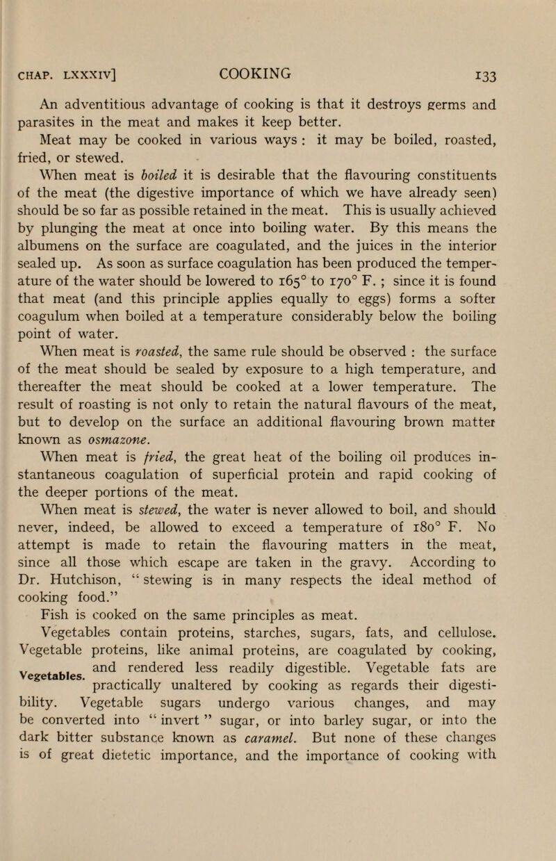 An adventitious advantage of cooking is that it destroys germs and parasites in the meat and makes it keep better. Meat may be cooked in various ways : it may be boiled, roasted, fried, or stewed. WTien meat is boiled it is desirable that the flavouring constituents of the meat (the digestive importance of which we have already seen) should be so far as possible retained in the meat. This is usually achieved by plunging the meat at once into boiling water. By this means the albumens on the surface are coagulated, and the juices in the interior sealed up. As soon as surface coagulation has been produced the temper¬ ature of the water should be lowered to 165° to 170° F. ; since it is found that meat (and this principle applies equally to eggs) forms a softer coagulum when boiled at a temperature considerably below the boiling point of water. When meat is roasted, the same rule should be observed : the surface of the meat should be sealed by exposure to a high temperature, and thereafter the meat should be cooked at a lower temperature. The result of roasting is not only to retain the natural flavours of the meat, but to develop on the surface an additional flavouring brown matter known as osmazone. When meat is fried, the great heat of the boiling oil produces in¬ stantaneous coagulation of superficial protein and rapid cooking of the deeper portions of the meat. When meat is stewed, the water is never allowed to boil, and should never, indeed, be allowed to exceed a temperature of 180° F. No attempt is made to retain the flavouring matters in the meat, since all those which escape are taken in the gravy. According to Dr. Hutchison, “ stewing is in many respects the ideal method of cooking food.” Fish is cooked on the same principles as meat. Vegetables contain proteins, starches, sugars, fats, and cellulose. Vegetable proteins, like animal proteins, are coagulated by cooking, Vegetables rendered less readily digestible. Vegetable fats are practically unaltered by cooking as regards their digesti¬ bility. Vegetable sugars undergo various changes, and may be converted into “ invert ” sugar, or into barley sugar, or into the dark bitter substance known as caramel. But none of these changes is of great dietetic importance, and the importance of cooking with