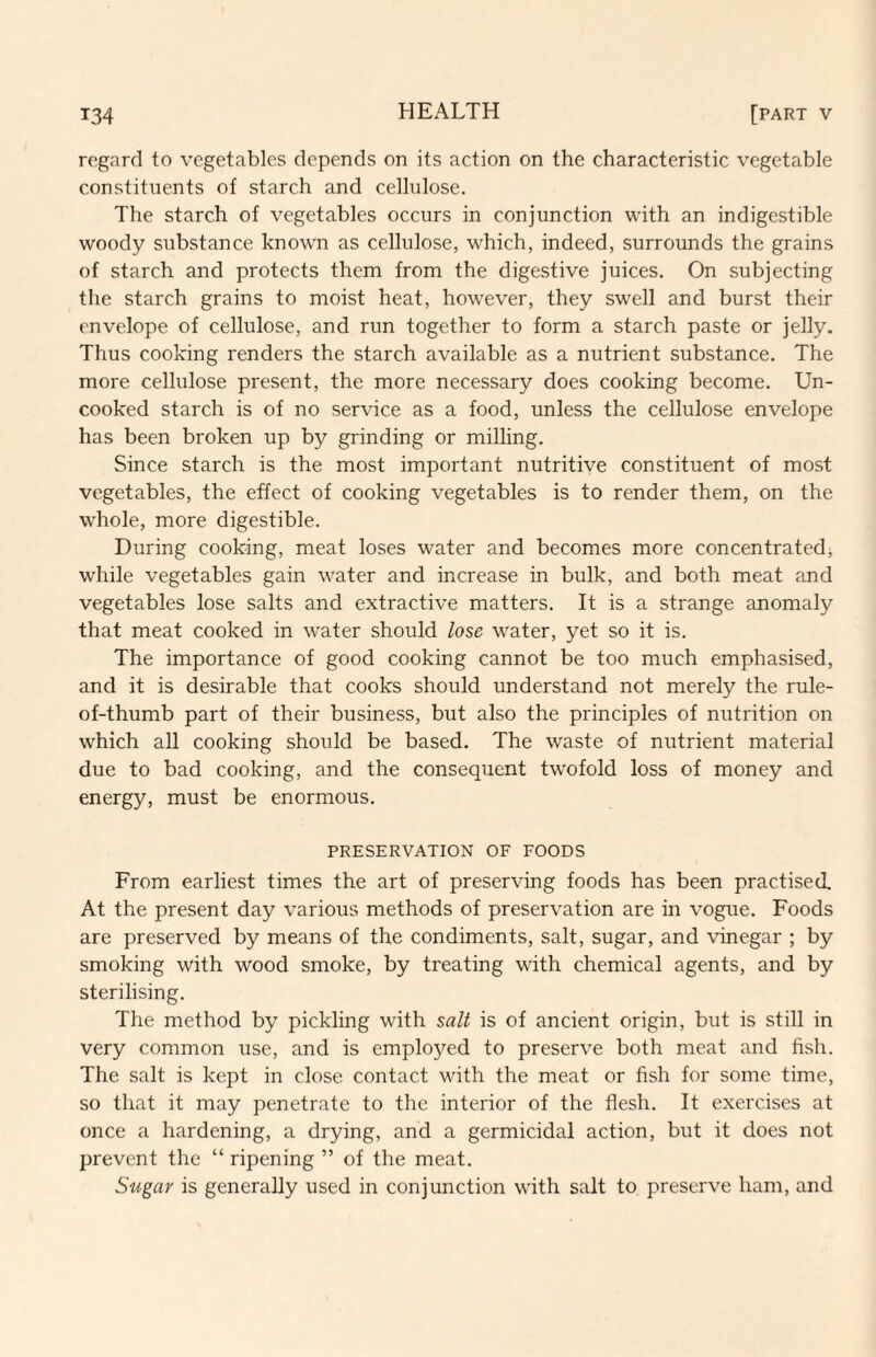 regard to vegetables depends on its action on the characteristic vegetable constituents of starch and cellulose. The starch of vegetables occurs in conjunction with an indigestible woody substance known as cellulose, which, indeed, surrounds the grains of starch and protects them from the digestive juices. On subjecting the starch grains to moist heat, however, they swell and burst their envelope of cellulose, and run together to form a starch paste or jelly. Thus cooking renders the starch available as a nutrient substance. The more cellulose present, the more necessary does cooking become. Un¬ cooked starch is of no service as a food, unless the cellulose envelope has been broken up by grinding or milling. Since starch is the most important nutritive constituent of most vegetables, the effect of cooking vegetables is to render them, on the whole, more digestible. During cooking, meat loses water and becomes more concentrated^ while vegetables gain water and increase in bulk, and both meat and vegetables lose salts and extractive matters. It is a strange anomaly that meat cooked in water should lose water, yet so it is. The importance of good cooking cannot be too much emphasised, and it is desirable that cooks should understand not merely the rule- of-thumb part of their business, but also the principles of nutrition on which all cooking should be based. The waste of nutrient material due to bad cooking, and the consequent tw'ofold loss of money and energy, must be enormous. PRESERVATION OF FOODS From earliest times the art of preserving foods has been practised. At the present day various methods of preservation are in vogue. Foods are preserved by means of the condiments, salt, sugar, and vinegar ; by smoking with wood smoke, by treating with chemical agents, and by sterilising. The method by pickling with salt is of ancient origin, but is still in very common use, and is employed to preserve both meat and fish. The salt is kept in close contact with the meat or fish for some time, so that it may penetrate to the interior of the flesh. It exercises at once a hardening, a drying, and a germicidal action, but it does not prevent the “ ripening ” of the meat. Sugar is generally used in conjunction with salt to preserve ham, and