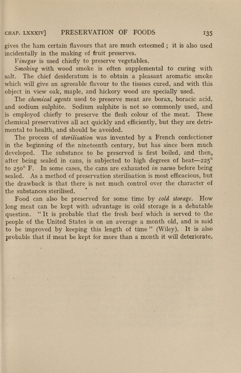 gives the ham certain flavours that are much esteemed ; it is also used incidentally in the making of fruit preserves. Vinegar is used chiefly to preserve vegetables. Smoking with wood smoke is often supplemental to curing with salt. The chief desideratum is to obtain a pleasant aromatic smoke which will give an agreeable flavour to the tissues cured, and with this object in view oak, maple, and hickory wood are specially used. The chemical agents used to preserve meat are borax, boracic acid, and sodium sulphite. Sodium sulphite is not so commonly used, and is employed chiefly to preserve the flesh colour of the meat. These chemical preservatives all act quickly and efficiently, but they are detri¬ mental to health, and should be avoided. The process of sterilisation was invented by a French confectioner in the beginning of the nineteenth century, but has since been much developed. The substance to be preserved is first boiled, and then, after being sealed in cans, is subjected to high degrees of heat—225° to 250° F. In some cases, the cans are exhausted in vacuo before being sealed. As a method of preservation sterilisation is most efficacious, but the drawback is that there is not much control over the character of the substances sterilised. Food can also be preserved for some time by cold storage. How long meat can be kept with advantage in cold storage is a debatable question. “ It is probable that the fresh beef which is served to the people of the United States is on an average a month old, and is said to be improved by keeping this length of time ” (Wiley). It is also probable that if meat be kept for more than a month it will deteriorate.