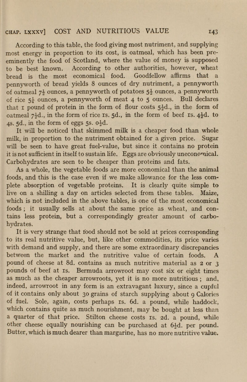 According to this table, the food giving most nutriment, and supplying most energy in proportion to its cost, is oatmeal, which has been pre¬ eminently the food of Scotland, where the value of money is supposed to be best known. According to other authorities, however, wheat bread is the most economical food. Goodfellow affirms that a pennyworth of bread yields 8 ounces of dry nutriment, a pennyworth of oatmeal 74 ounces, a pennyworth of potatoes 5-| ounces, a pennyworth of rice 5^ ounces, a pennyworth of meat 4 to 5 ounces. Bull declares that I pound of protein in the form of flour costs 5i-d., in the form of oatmeal J^d., in the form of rice is. 5d., in the form of beef is. 4^d. to 4s. 5d., in the form of eggs 5s. o4d. It will be noticed that skimmed milk is a cheaper food than whole milk, in proportion to the nutriment obtained for a given price. Sugar will be seen to have great fuel-value, but since it contains no protein it is not sufficient in itself to sustain life. Eggs are obviously uneconomical. Carbohydrates are seen to be cheaper than proteins and fats. As a whole, the vegetable foods are more economical than the animal foods, and this is the case even if we make allowance for the less com¬ plete absorption of vegetable proteins. It is clearly quite simple to live on a shilhng a day on articles selected from these tables. Maize, which is not included in the above tables, is one of the most economical foods ; it usually sells at about the same price as wheat, and con¬ tains less protein, but a correspondingly greater amount of carbo¬ hydrates. It is very strange that food should not be sold at prices corresponding to its real nutritive value, but, like other commodities, its price varies with demand and supply, and there are some extraordinary discrepancies between the market and the nutritive value of certain foods. A pound of cheese at 8d. contains as much nutritive material as 2 or 3 pounds of beef at is. Bermuda arrowroot may cost six or eight times as much as the cheaper arrowroots, yet it is no more nutritious ; and, indeed, arrowroot in any form is an extravagant luxury, since a cupful of it contains only about 30 grains of starch supplying about 9 Calorics of fuel. Sole, again, costs perhaps is. 6d. a pound, while haddock, which contains quite as much nourishment, may be bought at less than a quarter of that price. Stilton cheese costs is. 2d. a pound, while other cheese equally nourishing can be purchased at 64d. per pound. Butter, which is much dearer than margarine, has no more nutritive value.