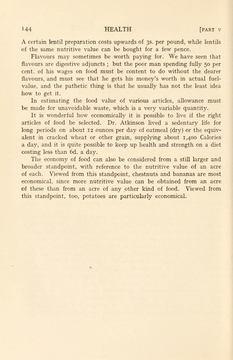 A certain lentil preparation costs upwards of 3s. per pound, while lentils of the same nutritive value can be bought for a few pence. Flavours may sometimes be worth paying for. We have seen that flavours are digestive adjuncts ; but the poor man spending fully 50 per cent, of his wages on food must be content to do without the dearer flavours, and must see that he gets his money’s worth in actual fuel- value, and the pathetic thing is that he usually has not the least idea how to get it. In estimating the food value of various articles, allowance must be made for unavoidable waste, which is a very variable quantity. It is wonderful how economically it is possible to live if the right articles of food be selected. Dr. Atkinson lived a sedentary life for long periods on about 12 ounces per day of oatmeal (dry) or the equiv¬ alent in cracked wheat or other grain, supplying about 1,400 Calories a day, and it is quite possible to keep up health and strength on a diet costing less than 6d. a day. The economy of food can also be considered from a stiU larger and broader standpoint, with reference to the nutritive value of an acre of each. Viewed from this standpoint, chestnuts and bananas are most economical, since more nutritive value can be obtained from an acre of these than from an acre of any other kind of food. Viewed from this standpoint, too, potatoes are particularly economical.