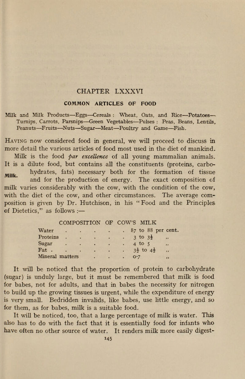 CHAPTER LXXXVI COMMON ARTICLES OF FOOD Milk and Milk Products—Eggs—Cereals ; Wheat, Oats, and Rice—Potatoes— Turnips, Carrots, Parsnips—Green Vegetables—Pulses : Peas, Beans, Lentils, Peanuts—^Fruits—^Nuts—Sugar—Meat—Poultry and Game—^Fish. Having now considered food in general, we will proceed to discuss in more detail the various articles of food most used in the diet of mankind. Milk is the food par excellence of all young mammalian animals. It is a dilute food, but contains aU the constituents (proteins, carbo- Mllk hydrates, fats) necessary both for the formation of tissue and for the production of energy. The exact composition of milk varies considerably with the cow, with the condition of the cow, with the diet of the cow, and other circumstances. The average com¬ position is given by Dr. Hutchison, in his “ Food and the Principles of Dietetics,” as follows :— COMPOSITION OF COW’S MILK Water Proteins Sugar Fat . Mineral matters 87 to 88 per cent. 3 to 3i 4 to 5 3+ to 07 It will be noticed that the proportion of protein to carbohydrate (sugar) is unduly large, but it must be remembered that milk is food for babes, not for adults, and that in babes the necessity for nitrogen to build up the growing tissues is urgent, while the expenditure of energy is very small. Bedridden invalids, like babes, use little energy, and so for them, as for babes, milk is a suitable food. It win be noticed, too, that a large percentage of milk is water. This also has to do with the fact that it is essentially food for infants who have often no other source of water. It renders milk more easily digest-