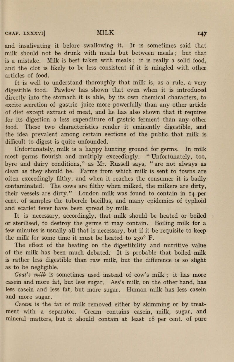 and insalivating it before swallowing it. It is sometimes said that milk should not be drunk with meals but between meals ; but that is a mistake. Milk is best taken with meals ; it is really a solid food, and the clot is likely to be less consistent if it is mingled with other articles of food. It is well to understand thoroughly that milk is, as a rule, a very digestible food. Pawlow has shown that even when it is introduced directly into the stomach it is able, by its own chemical characters, to excite secretion of gastric juice more powerfully than any other article of diet except extract of meat, and he has also shown that it requires for its digestion a less expenditure of gastric ferment than any other food. These two characteristics render it eminently digestible, and the idea prevalent among certain sections of the public that milk is difficult to digest is quite unfounded. Unfortunately, milk is a happy hunting ground for germs. In milk most germs flourish and multiply exceedingly. “ Unfortunately, too, byre and dairy conditions,” as Mr. Russell says, “ are not always as clean as they should be. Farms from which milk is sent to towns are often exceedingly filthy, and when it reaches the consumer it is badly contaminated. The cows are filthy when milked, the milkers are dirty, their vessels are dirty.” London milk was found to contain in 14 per cent, of samples the tubercle bacillus, and many epidemics of typhoid and scarlet fever have been spread by milk. It is necessary, accordingly, that milk should be heated or boiled or sterilised, to destroy the germs it may contain. Boiling milk for a few minutes is usually all that is necessary, but if it be requisite to keep the milk for some time it must be heated to 230° F. The effect of the heating on the digestibility and nutritive value of the milk has been much debated. It is probable that boiled milk is rather less digestible than raw milk, but the difference is so slight as to be negligible. Goafs milk is sometimes used instead of cow’s milk ; it has more casein and more fat, but less sugar. Ass’s milk, on the other hand, has less casein and less fat, but more sugar. Human milk has less casein and more sugar. Cream is the fat of milk removed either by skimming or by treat¬ ment with a separator. Cream contains casein, milk, sugar, and mineral matters, but it should contain at least 18 per cent, of pure