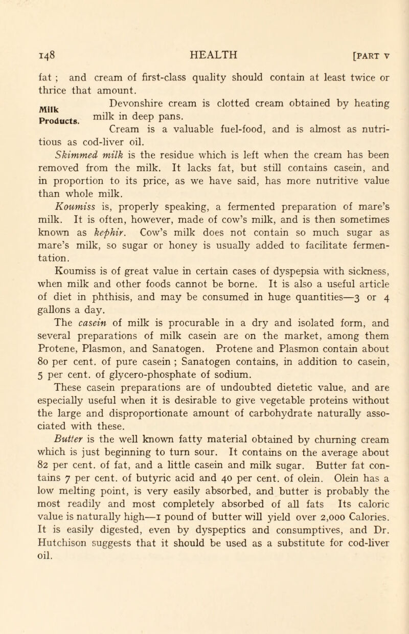 fat ; and cream of first-class quality should contain at least twice or thrice that amount. Devonshire cream is clotted cream obtained by heating Products. Cream is a valuable fuel-food, and is almost as nutri¬ tious as cod-liver oil. Skimmed milk is the residue which is left when the cream has been removed from the milk. It lacks fat, but still contains casein, and in proportion to its price, as we have said, has more nutritive value than whole milk. Koumiss is, properly speaking, a fermented preparation of mare’s milk. It is often, however, made of cow’s milk, and is then sometimes known as kephir. Cow’s milk does not contain so much sugar as mare’s milk, so sugar or honey is usually added to facilitate fermen¬ tation. Koumiss is of great value in certain cases of dyspepsia with sickness, when milk and other foods cannot be borne. It is also a useful article of diet in phthisis, and may be consumed in huge quantities—3 or 4 gallons a day. The casein of milk is procurable in a dry and isolated form, and several preparations of milk casein are on the market, among them Protene, Plasmon, and Sanatogen. Protene and Plasmon contain about 80 per cent, of pure casein ; Sanatogen contains, in addition to casein, 5 per cent, of glycero-phosphate of sodium. These casein preparations are of undoubted dietetic value, and are especially useful when it is desirable to give vegetable proteins without the large and disproportionate amount of carbohydrate naturally asso¬ ciated with these. Butter is the well known fatty material obtained by churning cream which is just beginning to turn sour. It contains on the average about 82 per cent, of fat, and a little casein and milk sugar. Butter fat con¬ tains 7 per cent, of butyric acid and 40 per cent, of olein. Olein has a low melting point, is very easily absorbed, and butter is probably the most readily and most completely absorbed of all fats Its caloric value is naturally high—i pound of butter will yield over 2,000 Calories. It is easily digested, even by dyspeptics and consumptives, and Dr. Hutchison suggests that it should be used as a substitute for cod-liver oil.