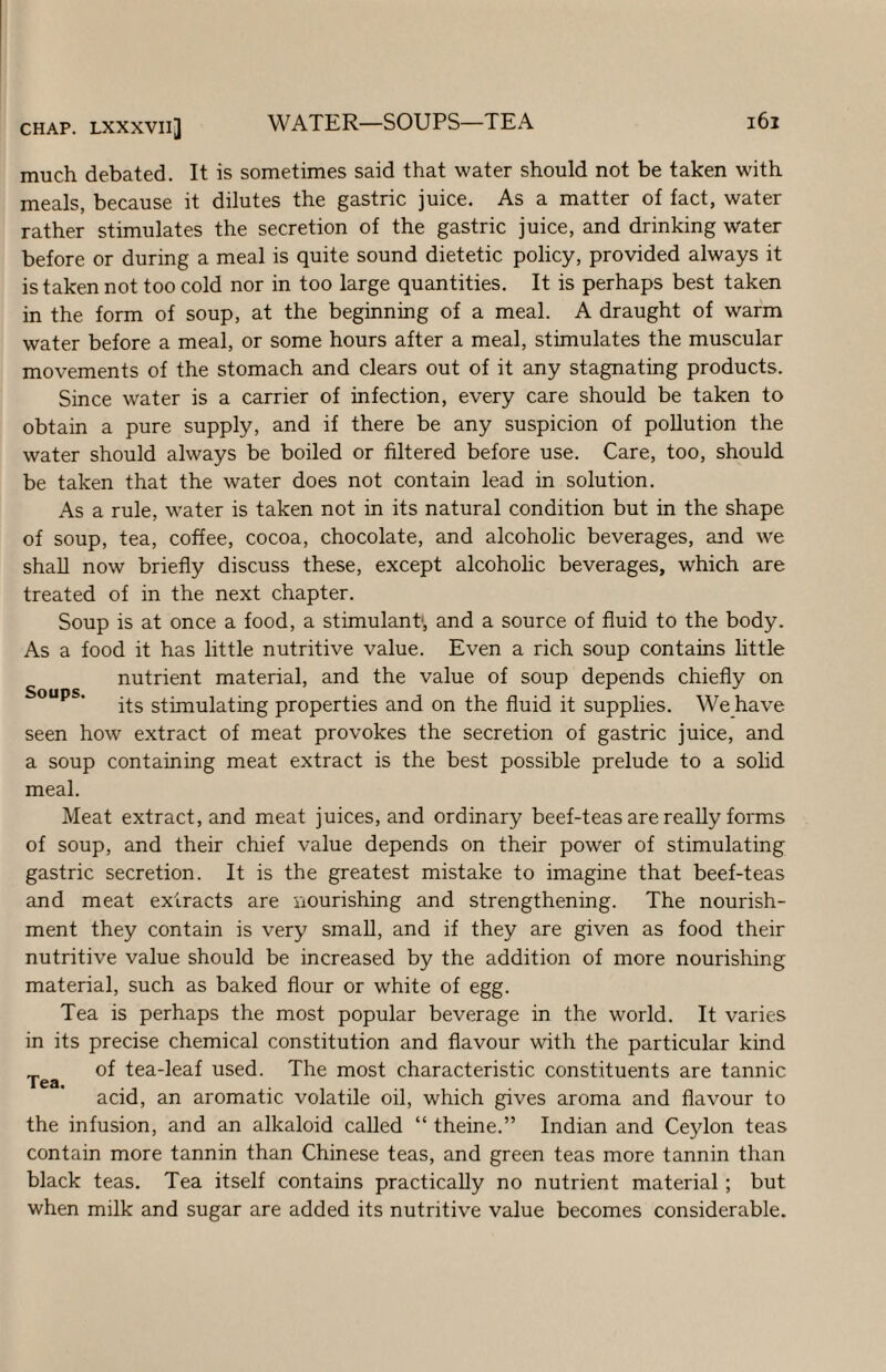 much debated. It is sometimes said that water should not be taken with meals, because it dilutes the gastric juice. As a matter of fact, water rather stimulates the secretion of the gastric juice, and drinking water before or during a meal is quite sound dietetic policy, provided always it is taken not too cold nor in too large quantities. It is perhaps best taken in the form of soup, at the beginning of a meal. A draught of warm water before a meal, or some hours after a meal, stimulates the muscular movements of the stomach and clears out of it any stagnating products. Since water is a carrier of infection, every care should be taken to obtain a pure supply, and if there be any suspicion of pollution the water should always be boiled or filtered before use. Care, too, should be taken that the water does not contain lead in solution. As a rule, water is taken not in its natural condition but in the shape of soup, tea, coffee, cocoa, chocolate, and alcoholic beverages, and we shall now briefly discuss these, except alcoholic beverages, which are treated of in the next chapter. Soup is at once a food, a stimulant*, and a source of fluid to the body. As a food it has little nutritive value. Even a rich soup contains little nutrient material, and the value of soup depends chiefly on Soups. stimulating properties and on the fluid it supplies. We have seen how extract of meat provokes the secretion of gastric juice, and a soup containing meat extract is the best possible prelude to a solid meal. Meat extract, and meat juices, and ordinary beef-teas are reaUy forms of soup, and their chief value depends on their power of stimulating gastric secretion. It is the greatest mistake to imagine that beef-teas and meat extracts are nourishing and strengthening. The nourish¬ ment they contain is very small, and if they are given as food their nutritive value should be increased by the addition of more nourishing material, such as baked flour or white of egg. Tea is perhaps the most popular beverage in the world. It varies in its precise chemical constitution and flavour with the particular kind of tea-leaf used. The most characteristic constituents are tannic acid, an aromatic volatile oil, which gives aroma and flavour to the infusion, and an alkaloid called “ theine.” Indian and Ceylon teas contain more tannin than Chinese teas, and green teas more tannin than black teas. Tea itself contains practically no nutrient material; but when milk and sugar are added its nutritive value becomes considerable. Tea.