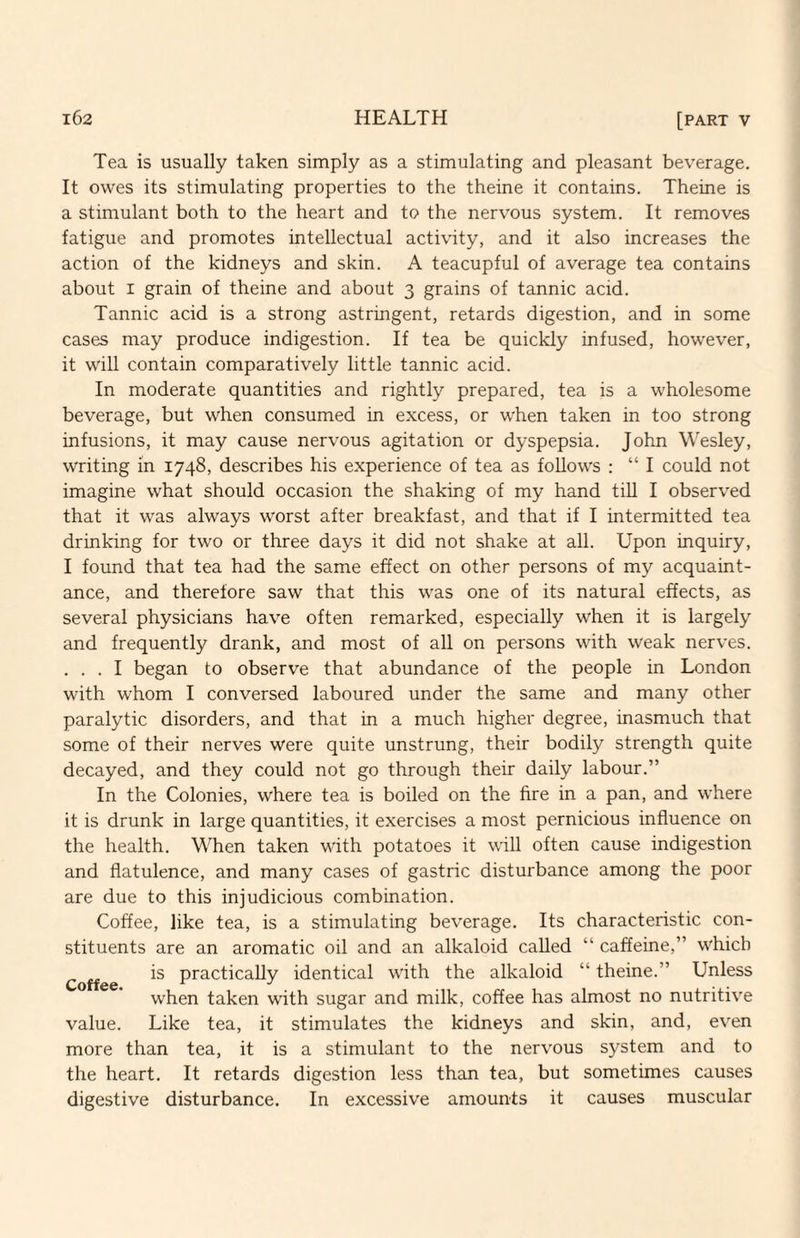 Tea is usually taken simply as a stimulating and pleasant beverage. It owes its stimulating properties to the theine it contains. Theine is a stimulant both to the heart and to the nervous system. It removes fatigue and promotes intellectual activity, and it also increases the action of the kidneys and skin. A teacupful of average tea contains about I grain of theine and about 3 grains of tannic acid. Tannic acid is a strong astringent, retards digestion, and in some cases may produce indigestion. If tea be quickly infused, however, it will contain comparatively little tannic acid. In moderate quantities and rightly prepared, tea is a wholesome beverage, but when consumed in excess, or when taken in too strong infusions, it may cause nervous agitation or dyspepsia. John Wesley, writing in 1748, describes his experience of tea as follows : “ I could not imagine what should occasion the shaking of my hand tiU I observed that it was always worst after breakfast, and that if I intermitted tea drinking for two or three days it did not shake at all. Upon inquiry, I found that tea had the same effect on other persons of my acquaint¬ ance, and therefore saw that this was one of its natural effects, as several physicians have often remarked, especially when it is largely and frequently drank, and most of all on persons with weak nerves. . . . I began to observe that abundance of the people in London with whom I conversed laboured under the same and many other paralytic disorders, and that in a much higher degree, inasmuch that some of their nerves were quite unstrung, their bodily strength quite decayed, and they could not go through their daily labour.” In the Colonies, where tea is boiled on the fire in a pan, and where it is drunk in large quantities, it exercises a most pernicious influence on the health. When taken with potatoes it will often cause indigestion and flatulence, and many cases of gastric disturbance among the poor are due to this injudicious combination. Coffee, like tea, is a stimulating beverage. Its characteristic con¬ stituents are an aromatic oil and an alkaloid called “ caffeine,” which Coff e practically identical with the alkaloid “ theine.” Unless when taken with sugar and milk, coffee has almost no nutritive value. Like tea, it stimulates the kidneys and skin, and, even more than tea, it is a stimulant to the nervous system and to the heart. It retards digestion less than tea, but sometimes causes digestive disturbance. In excessive amounts it causes muscular