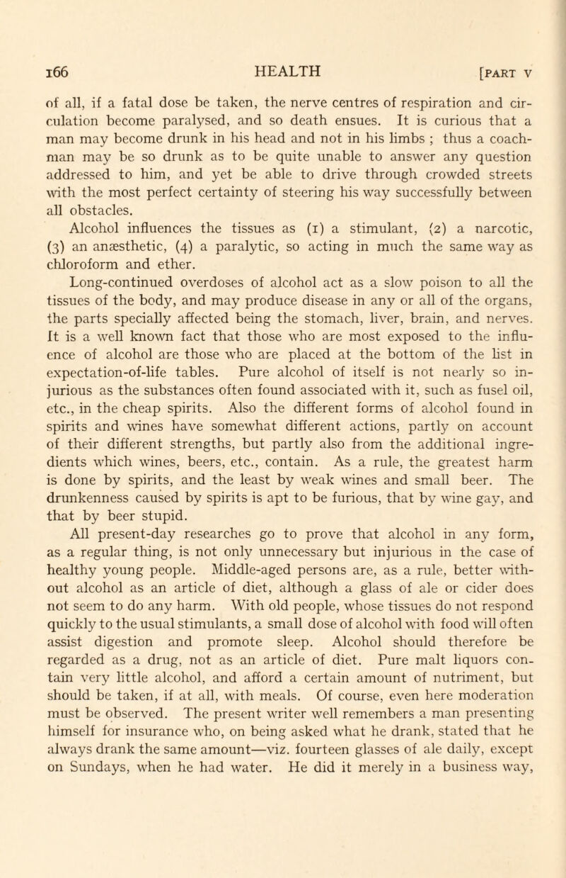 of all, if a fatal dose be taken, the nerve centres of respiration and cir¬ culation become paralysed, and so death ensues. It is curious that a man may become drunk in his head and not in his limbs ; thus a coach¬ man may be so drunk as to be quite unable to answer any question addressed to him, and yet be able to drive through crowded streets with the most perfect certainty of steering his way successfully between all obstacles. Alcohol influences the tissues as (i) a stimulant, (2) a narcotic, (3) an anaesthetic, (4) a paralytic, so acting in much the same way as chloroform and ether. Long-continued overdoses of alcohol act as a slow poison to all the tissues of the body, and may produce disease in any or all of the organs, the parts specially affected being the stomach, liver, brain, and nerves. It is a well known fact that those who are most exposed to the influ¬ ence of alcohol are those who are placed at the bottom of the hst in expectation-of-life tables. Pure alcohol of itself is not nearly so in¬ jurious as the substances often found associated with it, such as fusel oil, etc., in the cheap spirits. Also the different forms of alcohol found in spirits and wines have somewhat different actions, partly on account of their different strengths, but partly also from the additional ingre¬ dients which wines, beers, etc., contain. As a rule, the greatest harm is done by spirits, and the least by weak wines and small beer. The drunkenness caused by spirits is apt to be furious, that by wine gay, and that by beer stupid. All present-day researches go to prove that alcohol in any form, as a regular thing, is not only unnecessary but injurious in the case of healthy young people. Middle-aged persons are, as a rule, better with¬ out alcohol as an article of diet, although a glass of ale or cider does not seem to do any harm. With old people, whose tissues do not respond quickly to the usual stimulants, a small dose of alcohol with food will often assist digestion and promote sleep. Alcohol should therefore be regarded as a drug, not as an article of diet. Pure malt liquors con¬ tain very little alcohol, and afford a certain amount of nutriment, but should be taken, if at all, with meals. Of course, even here moderation must be observed. The present writer well remembers a man presenting himself for insurance who, on being asked what he drank, stated that he always drank the same amount—viz. fourteen glasses of ale daily, except on Sundays, when he had water. He did it merely in a business way,