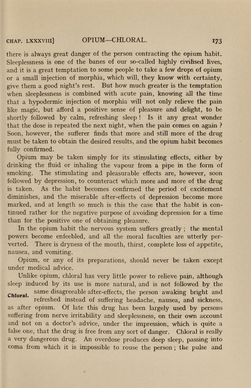 there is always great danger of the person contracting the opium habit. Sleeplessness is one of the banes of our so-called highly civilised lives, and it is a great temptation to some people to take a few drops of opium or a small injection of morphia, which will, they know with certainty, give them a good night’s rest. But how much greater is the temptation when sleeplessness is combined with acute pain, knowing all the time that a h3rpodermic injection of morphia will not only relieve the pain hke magic, but afford a positive sense of pleasure and delight, to be shortly followed by calm, refreshing sleep ! Is it any great wonder that the dose is repeated the next night, when the pain comes on again ? Soon, however, the sufferer finds that more and still more of the drug must be taken to obtain the desired results, and the opium habit becomes fuHy confirmed. Opium may be taken simply for its stimulating effects, either by drinking the fluid or inhaling the vapour from a pipe in the form of smoking. The stimulating and pleasurable effects are, however, soon followed by depression, to counteract which more and more of the drug is taken. As the habit becomes confirmed the period of excitement diminishes, and the miserable after-effects of depression become more marked, and at length so much is this the case that the habit is con¬ tinued rather for the negative purpose of avoiding depression for a time than for the positive one of obtaining pleasure. In the opium habit the nervous system suffers greatly ; the mental powers become enfeebled, and all the moral faculties are utterly per¬ verted. There is dryness of the mouth, thirst, complete loss of appetite, nausea, and vomiting. Opium, or any of its preparations, should never be taken except under medical advice. Unlike opium, chloral has very little power to relieve pajn, although sleep induced by its use is more natural, and is not followed by the Chloral disagreeable after-effects, the person awaking bright and refreshed instead of suffering headache, nausea, and sickness, as after opium. Of late this drug has been largely used by persons suffering from nerve irritability and sleeplessness, on their own account and not on a doctor’s advice, under the impression, which is quite a false one, that the drug is free from any sort of danger. Chloral is really a very dangerous drug. An overdose produces deep sleep, passing into coma from which it is impossible to rouse the person ; the pulse and