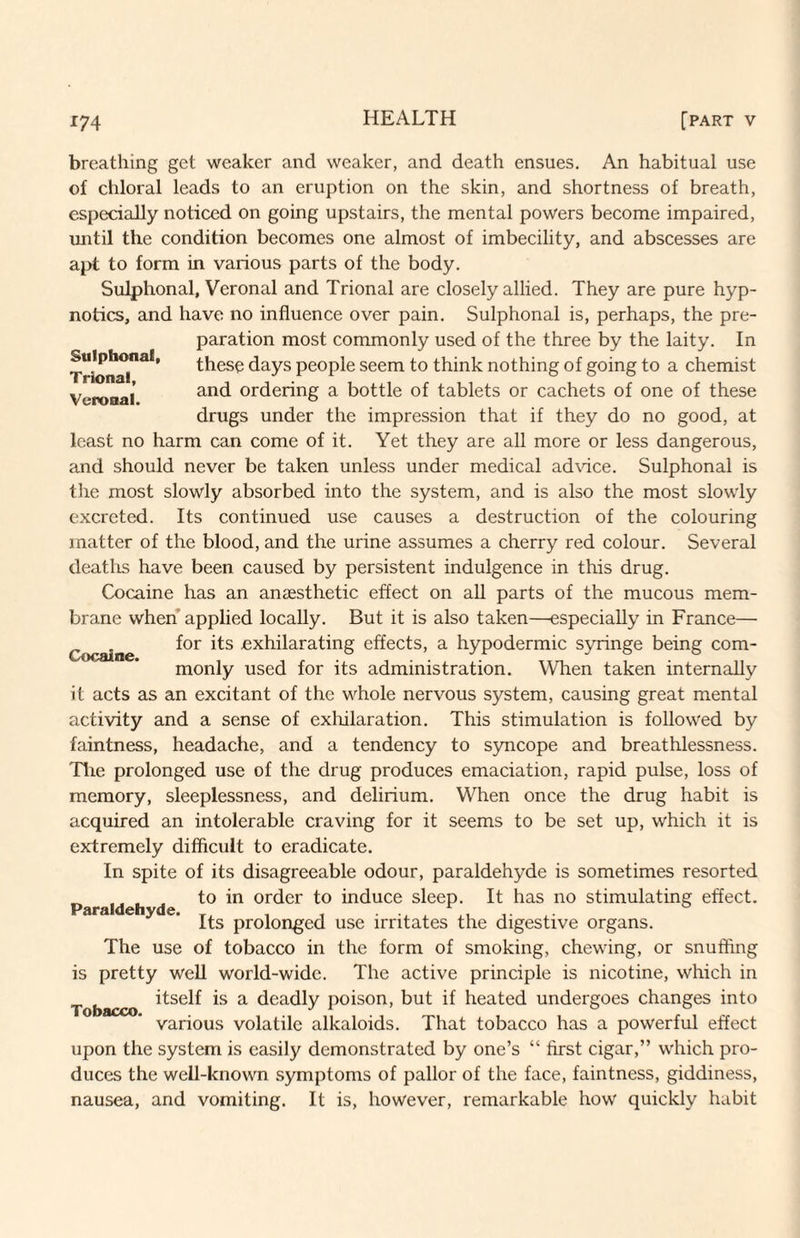 Sulphonal, Trional, Veronal. breathing get weaker and weaker, and death ensues. An habitual use of chloral leads to an eruption on the skin, and shortness of breath, especially noticed on going upstairs, the mental powers become impaired, until the condition becomes one almost of imbecility, and abscesses are apt to form in various parts of the body. Sulphonal, Veronal and Trional are closely allied. They are pure hyp¬ notics, and have no influence over pain. Sulphonal is, perhaps, the pre¬ paration most commonly used of the three by the laity. In these days people seem to think nothing of going to a chemist and ordering a bottle of tablets or cachets of one of these drugs under the impression that if they do no good, at least no harm can come of it. Yet they are all more or less dangerous, and should never be taken unless under medical ad\ace. Sulphonal is the most slowly absorbed into the system, and is also the most slowly excreted. Its continued use causes a destruction of the colouring matter of the blood, and the urine assumes a cherry red colour. Several deaths have been caused by persistent indulgence in this drug. Cocaine has an anaesthetic effect on all parts of the mucous mem¬ brane when applied locally. But it is also taken—especially in France— Cocaine exhilarating effects, a hypodermic syringe being com¬ monly used for its administration. When taken internally it acts as an excitant of the whole nervous system, causing great mental activity and a sense of exliilaration. This stimulation is followed by faintness, headache, and a tendency to S5mcope and breathlessness. Tlie prolonged use of the drug produces emaciation, rapid pulse, loss of memory, sleeplessness, and delirium. When once the drug habit is acquired an intolerable craving for it seems to be set up, which it is extremely difficult to eradicate. In spite of its disagreeable odour, paraldehyde is sometimes resorted to in order to induce sleep. It has no stimulating effect. Its prolonged use irritates the digestive organs. The use of tobacco in the form of smoking, chewing, or snufling is pretty well world-wide. The active principle is nicotine, which in itself is a deadly poison, but if heated undergoes changes into various volatile alkaloids. That tobacco has a powerful effect upon the system is easily demonstrated by one’s “ first cigar,” which pro¬ duces the well-known symptoms of pallor of the face, faintness, giddiness, nausea, and vomiting. It is, however, remarkable how quickly habit Paraldehyde. Tobacco.