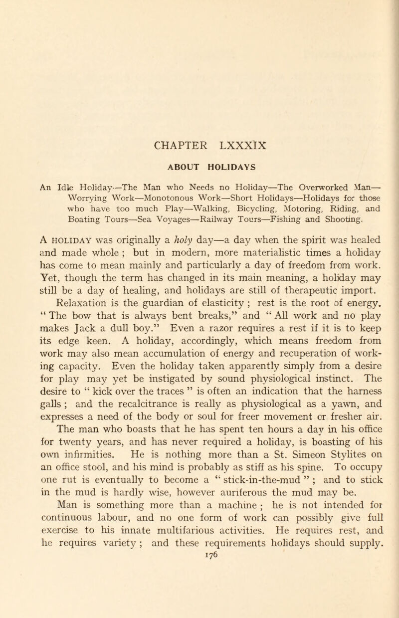 CHAPTER LXXXIX ABOUT HOLIDAYS An Idle Holiday—The Man who Needs no Holiday—The Overworked Man— Worrying Work—Monotonous Work—Short Holidays—Holidays for those who have too much Play—Walking, Bicycling, Motoring, Ridiog, and Boating Tours—Sea Voyages—Railw'ay Tours—Fishing and Shooting. A HOLIDAY was originally a holy day—a day when the spirit was healed and made whole ; but in modern, more materialistic times a holiday has come to mean mainly and particularly a day of freedom from work. Yet, though the term has changed in its main meaning, a holiday may still be a day of healing, and holidays are still of therapeutic import. Relaxation is the guardian of elasticity ; rest is the root of energy. “ The bow that is always bent breaks,” and “ All work and no play makes Jack a dull boy.” Even a razor requires a rest if it is to keep its edge keen. A holiday, accordingly, which means freedom from work may also mean accumulation of energy and recuperation of work¬ ing capacity. Even the holiday taken apparently simply from a desire for play may yet be instigated by sound physiological instinct. The desire to “ kick over the traces ” is often an indication that the harness galls ; and the recalcitrance is really as physiological as a yawm, and expresses a need of the body or soul for freer movement or fresher air. The man who boasts that he has spent ten hours a day in his office for twenty years, and has never required a holiday, is boasting of his own infirmities. He is nothing more than a St. Simeon Stylites on an office stool, and his mind is probably as stiff as his spine. To occupy one rut is eventually to become a “ stick-in-the-mud ” ; and to stick in the mud is hardly wise, however auriferous the mud may be. Man is something more than a machine ; he is not intended for continuous labour, and no one form of work can possibly give full exercise to his innate multifarious activities. He requires rest, and he requires variety ; and these requirements holidays should supply.