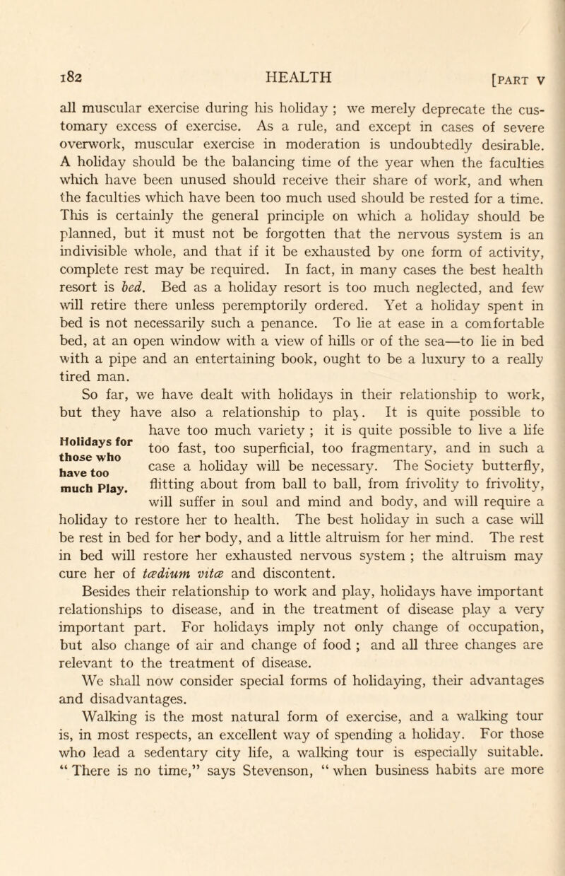 all muscular exercise during his holiday ; we merely deprecate the cus¬ tomary excess of exercise. As a rule, and except in cases of severe overwork, muscular exercise in moderation is undoubtedly desirable. A holiday should be the balancing time of the year when the faculties which have been unused should receive their share of work, and w'hen the faculties which have been too much used should be rested for a time. This is certainly the general principle on which a holiday should be planned, but it must not be forgotten that the nervous system is an indivisible whole, and that if it be exhausted by one form of activity, complete rest may be required. In fact, in many cases the best health resort is bed. Bed as a holiday resort is too much neglected, and few wall retire there unless peremptorily ordered. Yet a holiday spent in bed is not necessarily such a penance. To lie at ease in a comfortable bed, at an open window with a view of hills or of the sea—to lie in bed with a pipe and an entertaining book, ought to be a luxury to a really tired man. So far, we have dealt with holidays in their relationship to w'ork, but they have also a relationship to pla}. It is quite possible to have too much variety ; it is quite possible to live a hfe too fast, too superficial, too fragmentary, and in such a case a hohday will be necessary. The Society butterfly, flitting about from ball to ball, from frivolity to frivolity, will suffer in soul and mind and body, and will require a holiday to restore her to health. The best holiday in such a case wiU be rest in bed for her body, and a little altruism for her mind. The rest in bed will restore her exhausted nervous system ; the altruism may cure her of tcedium vitce and discontent. Besides their relationship to work and play, holidays have important relationships to disease, and in the treatment of disease play a very important part. For holidays imply not only change of occupation, but also change of air and change of food ; and aU three changes are relevant to the treatment of disease. We shall now consider special forms of holidaying, their advantages and disadvantages. Walking is the most natural form of exercise, and a walking tour is, in most respects, an excellent way of spending a holiday. For those who lead a sedentary city life, a walking tour is especially suitable. “ There is no time,” says Stevenson, “ when business habits are more Holidays for those who have too much Play.