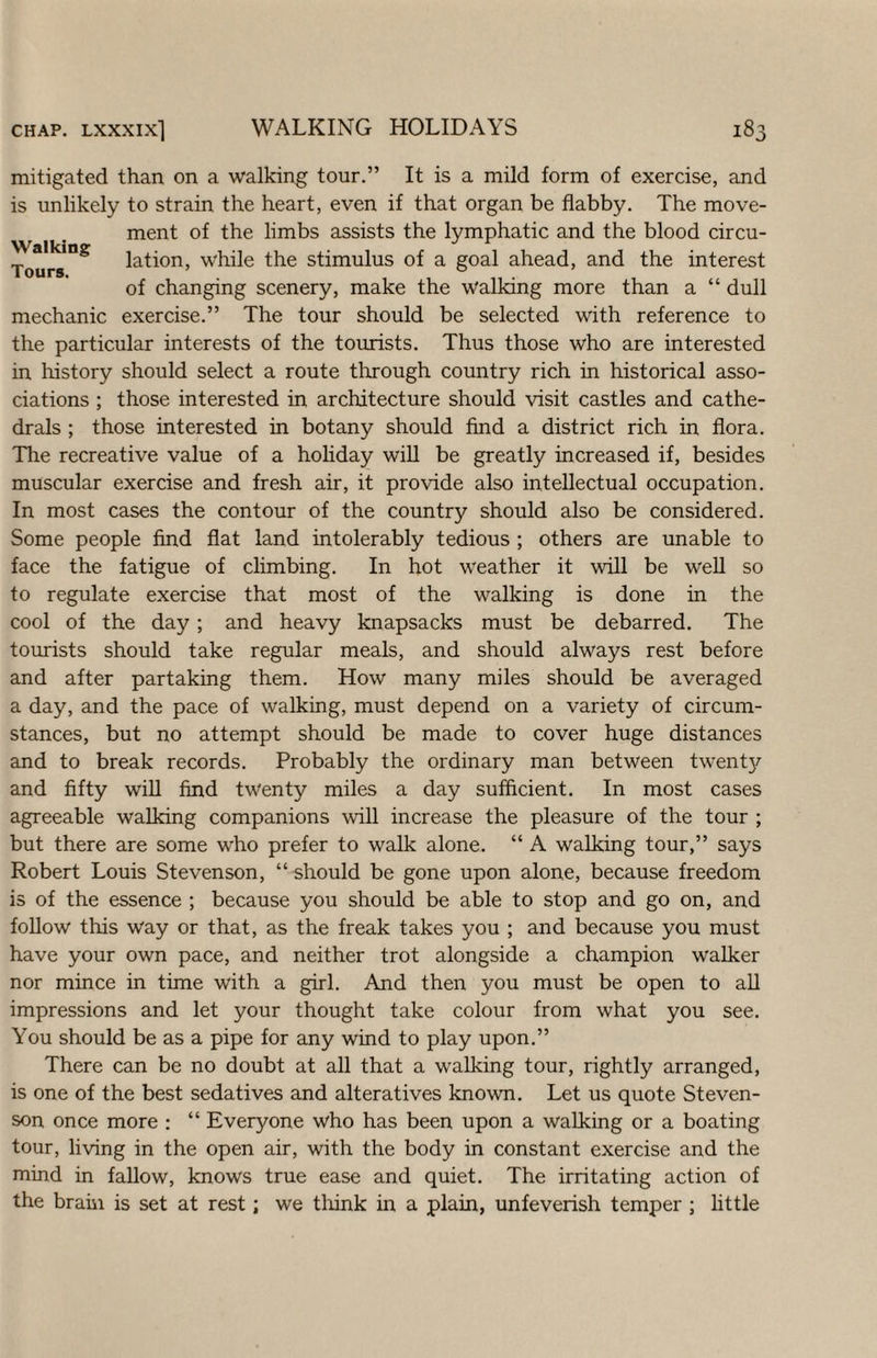 mitigated than on a walking tour.” It is a mild form of exercise, and is unlikely to strain the heart, even if that organ be flabby. The move¬ ment of the limbs assists the lymphatic and the blood circu- lation, while the stimulus of a goal ahead, and the interest of changing scenery, make the walking more than a “ dull mechanic exercise.” The tour should be selected with reference to the particular interests of the tourists. Thus those who are interested in liistory should select a route through country rich in historical asso¬ ciations ; those interested in architecture should visit castles and cathe¬ drals ; those interested in botany should find a district rich in flora. The recreative value of a hohday wiU be greatly increased if, besides muscular exercise and fresh air, it provide also intellectual occupation. In most cases the contour of the country should also be considered. Some people find flat land intolerably tedious ; others are unable to face the fatigue of climbing. In hot weather it will be well so to regulate exercise that most of the walking is done in the cool of the day; and heavy knapsacks must be debarred. The tourists should take regular meals, and should always rest before and after partaking them. How many miles should be averaged a day, and the pace of walking, must depend on a variety of circum¬ stances, but no attempt should be made to cover huge distances and to break records. Probably the ordinary man between twent}^ and fifty wiU find twenty miles a day sufficient. In most cases agreeable walking companions wiU increase the pleasure of the tour ; but there are some who prefer to walk alone. “ A walking tour,” says Robert Louis Stevenson, “ should be gone upon alone, because freedom is of the essence ; because you should be able to stop and go on, and follow this Way or that, as the freak takes you ; and because you must have your own pace, and neither trot alongside a champion walker nor mince in time with a girl. And then you must be open to aU impressions and let your thought take colour from what you see. You should be as a pipe for any wind to play upon.” There can be no doubt at all that a walking tour, rightly arranged, is one of the best sedatives and alteratives known. Let us quote Steven¬ son once more : “ Everyone who has been upon a walking or a boating tour, living in the open air, with the body in constant exercise and the mind in fallow, knows true ease and quiet. The irritating action of the braiii is set at rest; we tlfink in a plain, unfeverish temper ; little