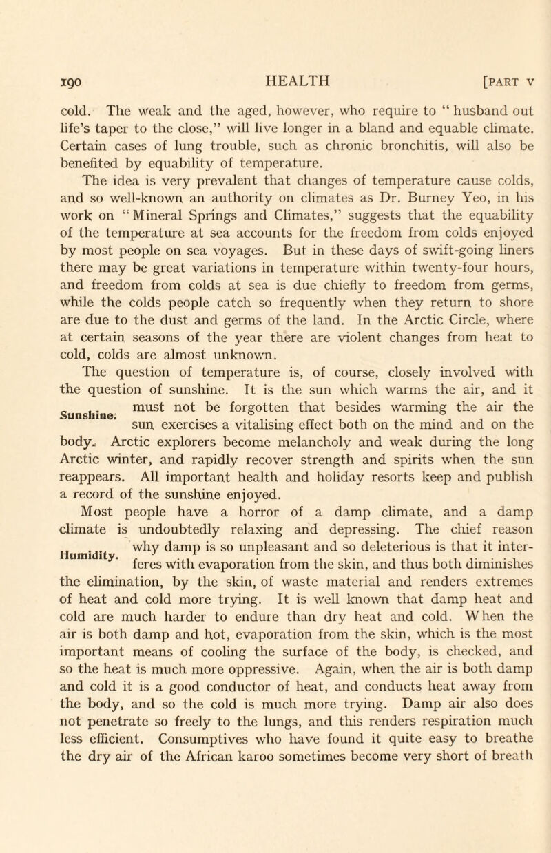 cold. The weak and the aged, however, who require to “ husband out life’s taper to the close,” will live longer in a bland and equable climate. Certain cases of lung trouble, such as chronic bronchitis, will also be benefited by equability of temperature. The idea is very prevalent that changes of temperature cause colds, and so well-known an authority on climates as Dr. Burney Yeo, in his work on “Mineral Springs and Climates,” suggests that the equability of the temperature at sea accounts for the freedom from colds enjoyed by most people on sea voyages. But in these days of swift-going liners there may be great variations in temperature within twenty-four hours, and freedom from colds at sea is due chiefly to freedom from germs, while the colds people catch so frequently when they return to shore are due to the dust and germs of the land. In the Arctic Circle, where at certain seasons of the year there are violent changes from heat to cold, colds are almost unknown. The question of temperature is, of course, closely involved with the question of sunshine. It is the sun which warms the air, and it „ ,. must not be forgotten that besides warming the air the Sunshine. . . rr ^ , ■ i i i sun exercises a vitalising effect both on the mind and on the body.: Arctic explorers become melancholy and weak during the long Arctic winter, and rapidly recover strength and spirits when the sun reappears. All important health and holiday resorts keep and publish a record of the sunshine enjoyed. Most people have a horror of a damp climate, and a damp climate is undoubtedly relaxing and depressing. The chief reason Humidit damp is so unpleasant and so deleterious is that it inter¬ feres with evaporation from the skin, and thus both diminishes the elimination, by the skin, of waste material and renders extremes of heat and cold more trying. It is well known that damp heat and cold are much harder to endure than dry heat and cold. When the air is both damp and hot, evaporation from the skin, which is the most important means of cooling the surface of the body, is checked, and so the heat is much more oppressive. Again, when the air is both damp and cold it is a good conductor of heat, and conducts heat away from the body, and so the cold is much more trying. Damp air also does not penetrate so freely to the lungs, and this renders respiration much less efficient. Consumptives who have found it quite easy to breathe the dry air of the African karoo sometimes become very short of breath