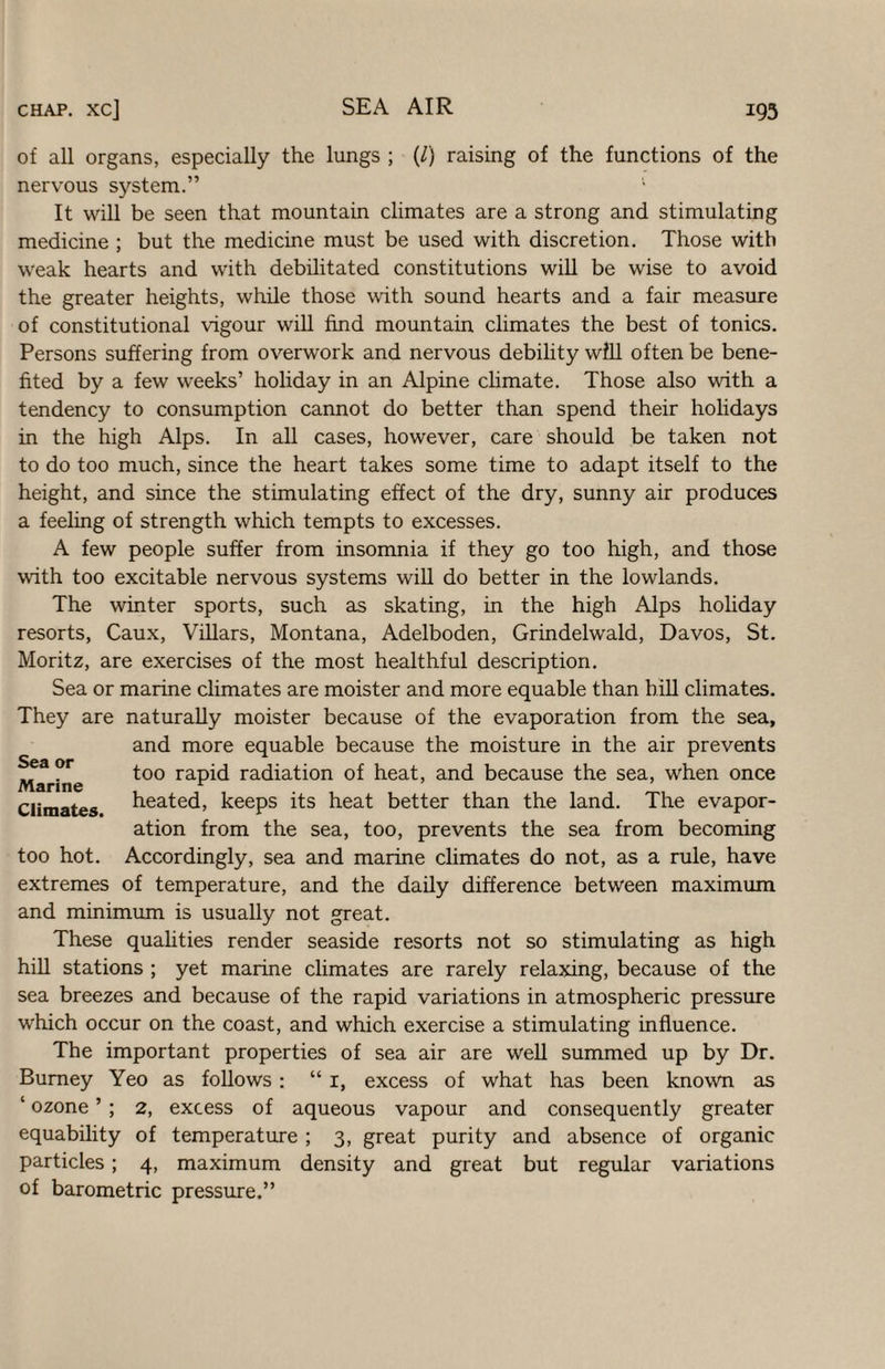 of all organs, especially the lungs ; (/) raising of the functions of the nervous system.” It will be seen that mountain climates are a strong and stimulating medicine ; but the medicine must be used with discretion. Those with weak hearts and with debilitated constitutions wiU be wise to avoid the greater heights, while those with sound hearts and a fair measure of constitutional vigour will find mountain climates the best of tonics. Persons suffering from overwork and nervous debility wfll often be bene¬ fited by a few weeks’ holiday in an Alpine climate. Those also with a tendency to consumption cannot do better than spend their holidays in the high Alps. In all cases, however, care should be taken not to do too much, since the heart takes some time to adapt itself to the height, and since the stimulating effect of the dry, sunny air produces a feeling of strength which tempts to excesses. A few people suffer from insomnia if they go too high, and those with too excitable nervous systems will do better in the lowlands. The winter sports, such as skating, in the high Alps hohday resorts, Caux, Villars, Montana, Adelboden, Grindelwald, Davos, St. Moritz, are exercises of the most healthful description. Sea or marine climates are moister and more equable than hill climates. They are naturally moister because of the evaporation from the sea, and more equable because the moisture in the air prevents too rapid radiation of heat, and because the sea, when once heated, keeps its heat better than the land. The evapor¬ ation from the sea, too, prevents the sea from becoming Accordingly, sea and marine climates do not, as a rule, have extremes of temperature, and the daily difference between maximum and minimum is usually not great. These qualities render seaside resorts not so stimulating as high hill stations ; yet marine climates are rarely relaxing, because of the sea breezes and because of the rapid variations in atmospheric pressure which occur on the coast, and which exercise a stimulating influence. The important properties of sea air are well summed up by Dr. Burney Yeo as follows: “ i, excess of what has been known as ‘ ozone ’ ; 2, excess of aqueous vapour and consequently greater equability of temperature ; 3, great purity and absence of organic particles; 4, maximum density and great but regular variations of barometric pressure.” Sea or Marine Climates. too hot.