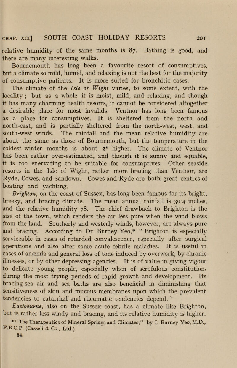 CHAP, xci] SOUTH COAST HOLIDAY RESORTS 2or relative humidity of the same months is 87. Bathing is good, and there are many interesting walks. Bournemouth has long been a favourite resort of consumptives, but a chmate so mild, humid, and relaxing is not the best for the majority of consumptive patients. It is more suited for bronchitic cases. The chmate of the Isle of Wight varies, to some extent, with the locahty ; but as a whole it is moist, mild, and relaxing, and though it has many charming health resorts, it cannot be considered altogether a desirable place for most invalids. Ventnor has long been famous as a place for consumptives. It is sheltered from the north and north-east, and is partially sheltered from the north-west, west, and south-west winds. The rainfall and the mean relative humidity are about the same as those of Bournemouth, but the temperature in the coldest winter months is about 2® higher. The climate of Ventnor has been rather over-estimated, and though it is sunny and equable, it is too enervating to be suitable for consumptives. Other seaside resorts in the Isle of Wight, rather more bracing than Ventnor, are Ryde, Cowes, and Sandown. Cowes and Ryde are both great centres of boating and yachting. Brighton, on the coast of Sussex, has long been famous for its bright, breezy, and bracing climate. The mean annual rainfall is 30'4 inches, and the relative humidity 78. The chief drawback to Brighton is the size of the town, which renders the air less pure when the wind blows from the land. Southerly and westerly winds, however, are always pure and bracing. According to Dr. Burney Yeo,* “ Brighton is especially serviceable in cases of retarded convalescence, especially after surgical operations and also after some acute febrile maladies. It is useful in cases of anaemia and general loss of tone induced by overwork, by chronic illnesses, or by other depressing agencies. It is of value in giving vigour to delicate young people, especially when of scrofulous constitution, during the most tr5dng periods of rapid growth and development. Its bracing sea air and sea baths are also beneficial in diminishing that sensitiveness of skin and mucous membranes upon which the prevalent tendencies to catarrhal and rheumatic tendencies depend.” Eastbourne, also on the Sussex coast, has a climate like Brighton, but is rather less windy and bracing, and its relative humidity is higher. *  The Therapeutics of Mineral Springs and Climates,” by I. Burney Yeo, M.D., P R.C.P. (Cassell & Co., Ltd.) 84