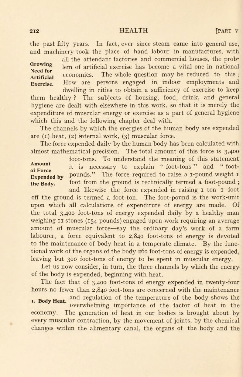 Growing Need for Artificial Exercise. the past fifty years. In fact, ever since steam came into general use, and machinery took the place of hand labour in manufactures, with all the attendant factories and commercial houses, the prob¬ lem of artificial exercise has become a vital one in national economics. The whole question may be reduced to this : How are persons engaged in indoor employments and dwelling in cities to obtain a sufficiency of exercise to keep them healthy ? The subjects of housing, food, drink, and general hygiene are dealt with elsewhere in this work, so that it is merely the expenditure of muscular energy or exercise as a part of general hygiene which this and the following chapter deal with. The channels by which the energies of the human body are expended are (i) heat, (2) internal work, (3) muscular force. The force expended daily by the human body has been calculated with almost mathematical precision. The total amount of this force is 3,400 foot-tons. To understand the meaning of this statement it is necessary to explain “ foot-tons ” and “ foot¬ pounds.” The force required to raise a i-pound weight i foot from the ground is technically termed a foot-pound ; and likewise the force expended in raising i ton i foot off the ground is termed a foot-ton. The foot-pound is the work-unit upon which all calculations of expenditure of energy are made. Of the total 3,400 foot-tons of energy expended daily by a healthy man weighing ii stones (154 pounds) engaged upon work requiring an average amount of muscular force—say the ordinary day’s work of a farm labourer, a force equivalent to 2,840 foot-tons of energy is devoted to the maintenance of body heat in a temperate climate. By the func¬ tional work of the organs of the body 260 foot-tons of energy is expended, leaving but 300 foot-tons of energy to be spent in muscular energy. Let us now consider, in turn, the three channels by which the energy of the body is expended, beginning with heat. The fact that of 3,400 foot-tons of energy expended in twenty-four hours no fewer than 2,840 foot-tons are concerned with the maintenance and regulation of the temperature of the body shows the overwhelming importance of the factor of heat in the economy. The generation of heat in our bodies is brought about by every muscular contraction, by the movement of joints, by the chemical changes witliin the alimentary canal, the organs of the body and the Amount of Force Expended by the Body. 1. Body Heat.