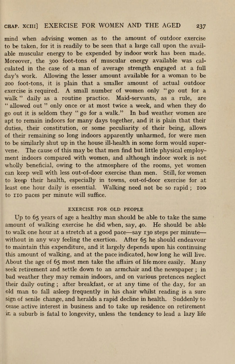 mind when advising women as to the amount of outdoor exercise to be taken, for it is readily to be seen that a large call upon the avail¬ able muscular energy to be expended by indoor work has been made. Moreover, the 300 foot-tons of muscular energy available was cal¬ culated in the case of a man of average strength engaged at a full day’s work. Allowing the lesser amount available for a woman to be 200 foot-tons, it is plain that a smaller amount of actual outdoor exercise is required. A small number of women only “ go out for a walk ” daily as a routine practice. Maid-servants, as a rule, are “ allowed out ” only once or at most twice a week, and when they do go out it is seldom they “ go for a walk.” In bad weather women are apt to remain indoors for many days together, and it is plain that their duties, their constitution, or some peculiarity of their being, allows of their remaining so long indoors apparently unharmed, for were men to be similarly shut up in the house ill-health in some form would super¬ vene. The cause of this may be that men find but little physical employ¬ ment indoors compared with women, and although indoor work is not wholly beneficial, owing to the atmosphere of the rooms, yet women can keep well with less out-of-door exercise than men. Still, for women to keep their health, especially in towns, out-of-door exercise for at least one hour daily is essential. Walking need not be so rapid ; ion to no paces per minute will suffice. EXERCISE FOR OLD PEOPLE Up to 65 years of age a healthy man should be able to take the same amount of walking exercise he did when, say, 40. He should be able to walk one hour at a stretch at a good pace—say 130 steps per minute— without in any way feeling the exertion. After 65 he should endeavour to maintain this expenditure, and it largely depends upon his continuing this amount of walking, and at the pace indicated, how long he will live. About the age of 65 most men take the affairs of life more easily. Many seek retirement and settle down to an armchair and the newspaper ; in bad weather they may remain indoors, and on various pretences neglect their daily outing ; after breakfast, or at any time of the day, for an old man to fall asleep frequently in his chair whilst reading is a sure sign of senile change, and heralds a rapid decline in health. Suddenly to cease active interest in business and to take up residence on retirement in a suburb is fatal to longevity, unless the tendency to lead a lazy life