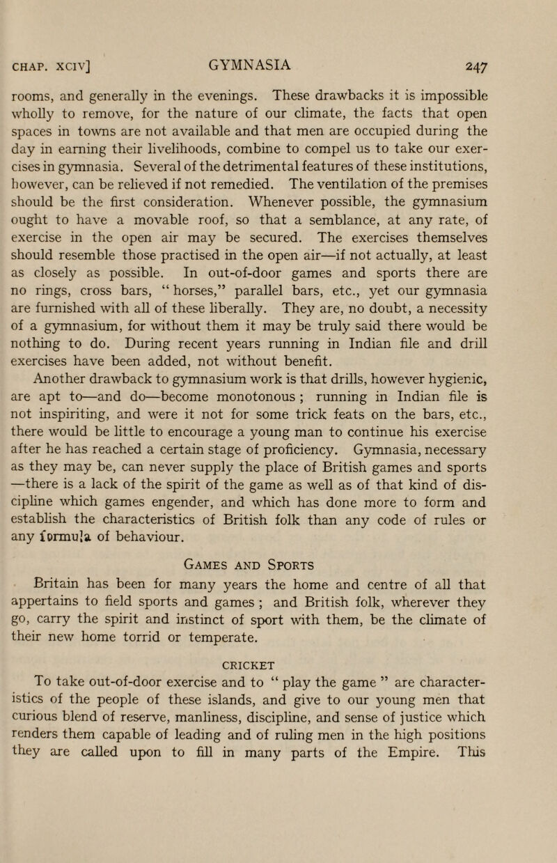 rooms, and generally in the evenings. These drawbacks it is impossible wholly to remove, for the nature of our climate, the facts that open spaces in towns are not available and that men are occupied during the day in earning their livelihoods, combine to compel us to take our exer¬ cises in gymnasia. Several of the detrimental features of these institutions, however, can be relieved if not remedied. The ventilation of the premises should be the first consideration. Whenever possible, the gymnasium ought to have a movable roof, so that a semblance, at any rate, of exercise in the open air may be secured. The exercises themselves should resemble those practised in the open air—if not actually, at least as closely as possible. In out-of-door games and sports there are no rings, cross bars, “ horses,” parallel bars, etc., yet our gymnasia are furnished with all of these liberally. They are, no doubt, a necessity of a gymnasium, for without them it may be truly said there would be nothing to do. During recent years running in Indian file and drill exercises have been added, not without benefit. Another drawback to gymnasium work is that drills, however hygienic, are apt to—and do—become monotonous ; running in Indian file is not inspiriting, and were it not for some trick feats on the bars, etc., there would be little to encourage a young man to continue his exercise after he has reached a certain stage of proficiency. Gymnasia, necessary as they may be, can never supply the place of British games and sports —there is a lack of the spirit of the game as weU as of that kind of dis- ciphne which games engender, and which has done more to form and estabhsh the characteristics of British folk than any code of rules or any formula of behaviour. Games and Spokts Britain has been for many years the home and centre of all that appertains to field sports and games ; and British folk, wherever they go, carry the spirit and instinct of sport with them, be the climate of their new home torrid or temperate. CRICKET To take out-of-door exercise and to “ play the game ” are character¬ istics of the people of these islands, and give to our young men that curious blend of reserve, manliness, discipline, and sense of justice which renders them capable of leading and of ruling men in the high positions they are called upon to fill in many parts of the Empire. Tliis
