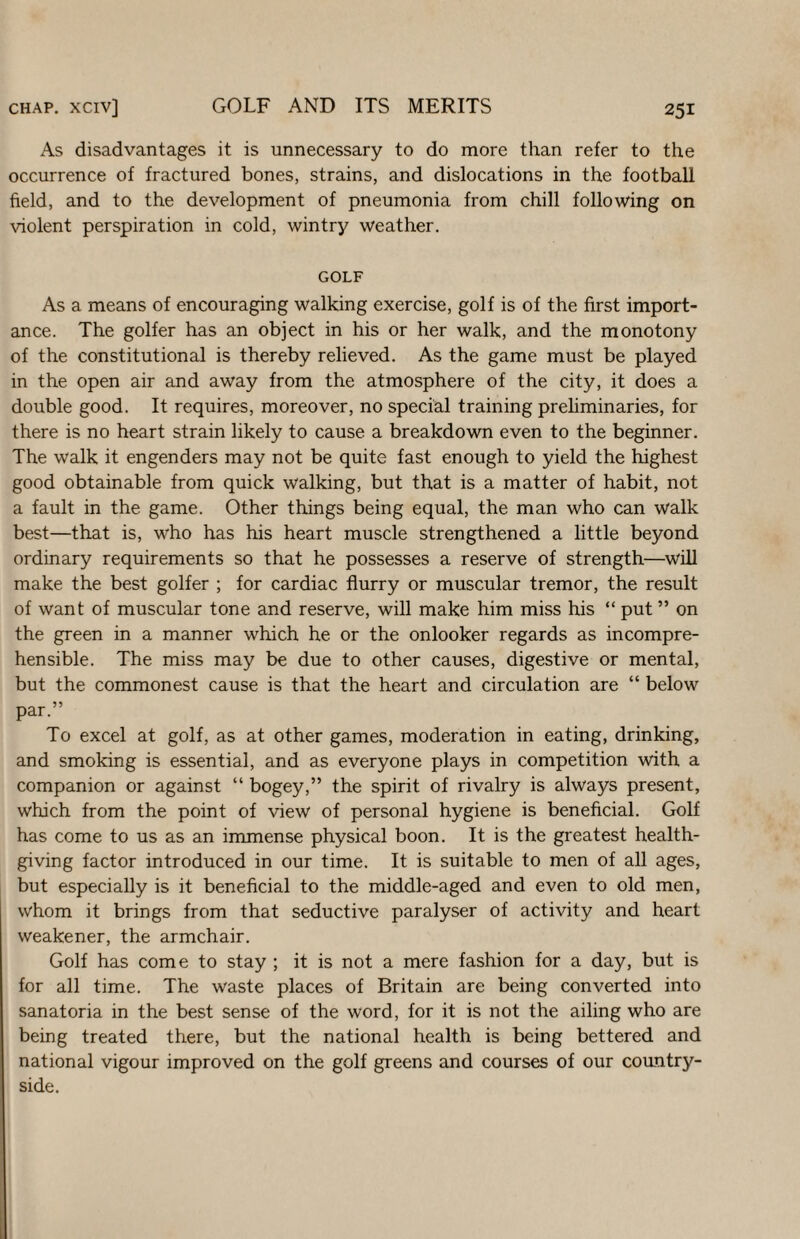 As disadvantages it is unnecessary to do more than refer to the occurrence of fractured bones, strains, and dislocations in the football field, and to the development of pneumonia from chill following on violent perspiration in cold, wintry weather. GOLF As a means of encouraging walking exercise, golf is of the first import¬ ance. The golfer has an object in his or her walk, and the monotony of the constitutional is thereby relieved. As the game must be played in the open air and away from the atmosphere of the city, it does a double good. It requires, moreover, no special training prehminaries, for there is no heart strain likely to cause a breakdown even to the beginner. The walk it engenders may not be quite fast enough to yield the highest good obtainable from quick walking, but that is a matter of habit, not a fault in the game. Other things being equal, the man who can walk best—that is, who has his heart muscle strengthened a little beyond ordinary requirements so that he possesses a reserve of strength—will make the best golfer ; for cardiac flurry or muscular tremor, the result of want of muscular tone and reserve, will make him miss his “ put ” on the green in a manner which he or the onlooker regards as incompre¬ hensible. The miss may be due to other causes, digestive or mental, but the commonest cause is that the heart and circulation are “ below par.” To excel at golf, as at other games, moderation in eating, drinking, and smoking is essential, and as everyone plays in competition with a companion or against “ bogey,” the spirit of rivalry is always present, which from the point of view of personal hygiene is beneficial. Golf has come to us as an immense physical boon. It is the greatest health¬ giving factor introduced in our time. It is suitable to men of all ages, but especially is it beneficial to the middle-aged and even to old men, whom it brings from that seductive paralyser of activity and heart weakener, the armchair. Golf has come to stay ; it is not a mere fashion for a day, but is for all time. The waste places of Britain are being converted into sanatoria in the best sense of the word, for it is not the ailing who are being treated there, but the national health is being bettered and national vigour improved on the golf greens and courses of our country¬ side.