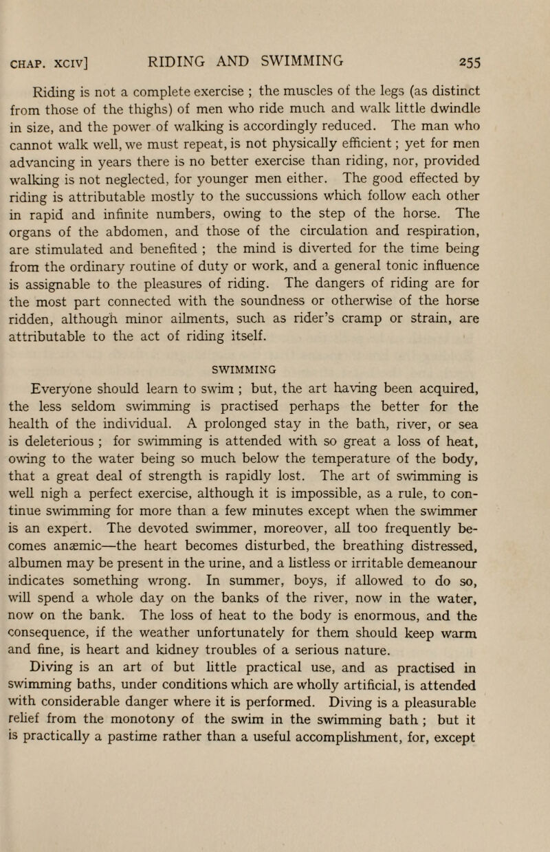 Riding is not a complete exercise ; the muscles of the legs (as distinct from those of the thighs) of men who ride much and walk little dwindle in size, and the power of walking is accordingly reduced. The man who cannot walk well, we must repeat, is not physically efficient; yet for men advancing in years there is no better exercise than riding, nor, provided walking is not neglected, for younger men either. The good effected by riding is attributable mostly to the succussions which follow each other in rapid and infinite numbers, owing to the step of the horse. The organs of the abdomen, and those of the circulation and respiration, are stimulated and benefited ; the mind is diverted for the time being from the ordinary routine of duty or work, and a general tonic influence is assignable to the pleasures of riding. The dangers of riding are for the most part connected with the soundness or otherwise of the horse ridden, although minor ailments, such as rider’s cramp or strain, are attributable to the act of riding itself. SWIMMING Everyone should learn to swim ; but, the art having been acquired, the less seldom swimming is practised perhaps the better for the health of the individual. A prolonged stay in the bath, river, or sea is deleterious ; for swimming is attended with so great a loss of heat, owing to the water being so much below the temperature of the body, that a great deal of strength is rapidly lost. The art of swimming is well nigh a perfect exercise, although it is impossible, as a rule, to con¬ tinue swimming for more than a few minutes except when the swimmer is an expert. The devoted swimmer, moreover, all too frequently be¬ comes anaemic—the heart becomes disturbed, the breathing distressed, albumen may be present in the urine, and a listless or irritable demeanour indicates something wrong. In summer, boys, if allowed to do so, will spend a whole day on the banks of the river, now in the water, now on the bank. The loss of heat to the body is enormous, and the consequence, if the weather unfortunately for them should keep warm and fine, is heart and kidney troubles of a serious nature. Diving is an art of but httle practical use, and as practised in swimming baths, under conditions which are whoUy artificial, is attended with considerable danger where it is performed. Diving is a pleasurable rehef from the monotony of the swim in the swimming bath; but it is practically a pastime rather than a useful accomplishment, for, except