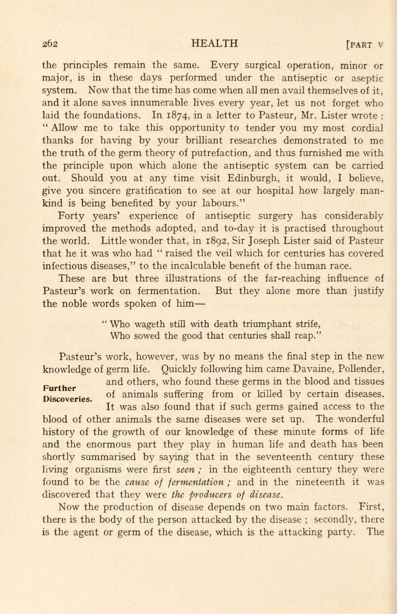 the principles remain the same. Every surgical operation, minor or major, is in these days performed under the antiseptic or aseptic system. Now that the time has come when all men avail themselves of it, and it alone saves innumerable lives every year, let us not forget who laid the foundations. In 1874, in a letter to Pasteur, Mr. Lister wrote : “ Allow me to take this opportunity to tender you my most cordial thanks for having by your brilliant researches demonstrated to me the truth of the germ theory of putrefaction, and thus furnished me with the principle upon which alone the antiseptic system can be carried out. Should you at any time visit Edinburgh, it would, I believe, give you sincere gratification to see at our hospital how largely man¬ kind is being benefited by your labours.” Forty years’ experience of antiseptic surgery has considerably improved the methods adopted, and to-day it is practised throughout the world. Little wonder that, in 1892, Sir Joseph Lister said of Pasteur that he it was who had “ raised the veil which for centuries has covered infectious diseases,” to the incalculable benefit of the human race. These are but three illustrations of the far-reaching influence of Pasteur’s work on fermentation. But they alone more than justify the noble words spoken of him— “ Who wageth still with death triumphant strife, Who sowed the good that centuries shall reap.” Further Discoveries. Pasteur’s work, however, was by no means the final step in the new knowledge of germ life. Quickly following him came Davaine, Pollender, and others, who found these germs in the blood and tissues of animals suffering from or killed by certain diseases. It was also found that if such germs gained access to the blood of other animals the same diseases were set up. The wonderful history of the growth of our knowledge of these minute forms of life and the enormous part they play in human life and death has been shortly summarised by saying that in the seventeenth century these living organisms were first seen ; in the eighteenth century they were found to be the cause of fermentation ; and in the nineteenth it was discovered that they were the producers of disease. Now the production of disease depends on two main factors. First, there is the body of the person attacked by the disease ; secondly, there is the agent or germ of the disease, which is the attacking party. The