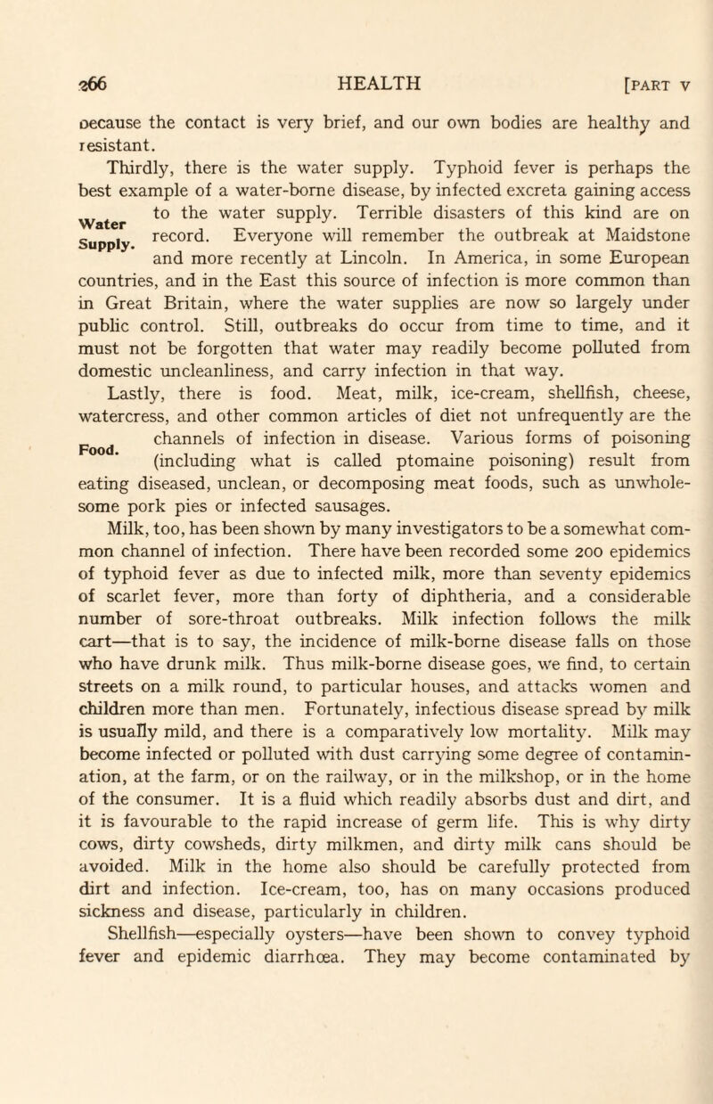 oecause the contact is very brief, and our own bodies are healthy and resistant. Thirdly, there is the water supply. Typhoid fever is perhaps the best example of a water-borne disease, by infected excreta gaining access to the water supply. Terrible disasters of this kind are on Supply record. Everyone will remember the outbreak at Maidstone and more recently at Lincoln. In America, in some European countries, and in the East this source of infection is more common than in Great Britain, where the water supplies are now so largely under public control. Still, outbreaks do occur from time to time, and it must not be forgotten that water may readily become polluted from domestic uncleanliness, and carry infection in that way. Lastly, there is food. Meat, milk, ice-cream, shellfish, cheese, watercress, and other common articles of diet not unfrequently are the Food channels of infection in disease. Various forms of poisoning (including what is called ptomaine poisoning) result from eating diseased, unclean, or decomposing meat foods, such as unwhole¬ some pork pies or infected sausages. Milk, too, has been shown by many investigators to be a somewhat com¬ mon channel of infection. There have been recorded some 200 epidemics of typhoid fever as due to infected milk, more than seventy epidemics of scarlet fever, more than forty of diphtheria, and a considerable number of sore-throat outbreaks. Milk infection follows the milk cart—that is to say, the incidence of milk-borne disease falls on those who have drunk milk. Thus milk-borne disease goes, we find, to certain streets on a milk round, to particular houses, and attacks women and children more than men. Fortunately, infectious disease spread b}’’ milk is usually mild, and there is a comparatively low mortality. Milk may become infected or polluted with dust carrying some degree of contamin¬ ation, at the farm, or on the railway, or in the milkshop, or in the home of the consumer. It is a fluid which readily absorbs dust and dirt, and it is favourable to the rapid increase of germ life. This is why dirty cows, dirty cowsheds, dirty milkmen, and dirty milk cans should be avoided. Milk in the home also should be carefully protected from dirt and infection. Ice-cream, too, has on many occasions produced sickness and disease, particularly in children. Shellfish—especially oysters—have been shown to convey typhoid fever and epidemic diarrhoea. They may become contaminated by