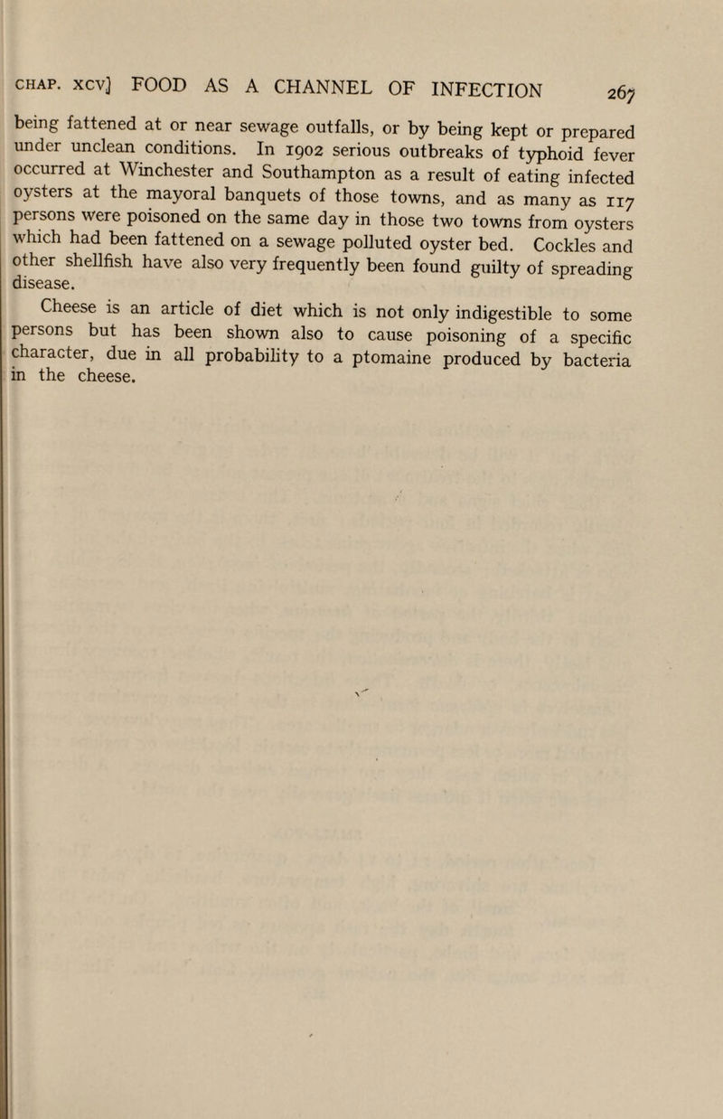 being fattened at or near sewage outfalls, or by being kept or prepared under unclean conditions. In 1902 serious outbreaks of t5^hoid fever occurred at Winchester and Southampton as a result of eating infected oysters at the mayoral banquets of those towns, and as many as 117 persons were poisoned on the same day in those two towns from oysters which had been fattened on a sewage polluted oyster bed. Cockles and other shellfish have also very frequently been found guilty of spreading disease. Cheese is an article of diet which is not only indigestible to some persons but has been shown also to cause poisoning of a specific character, due in all probability to a ptomaine produced by bacteria in the cheese.