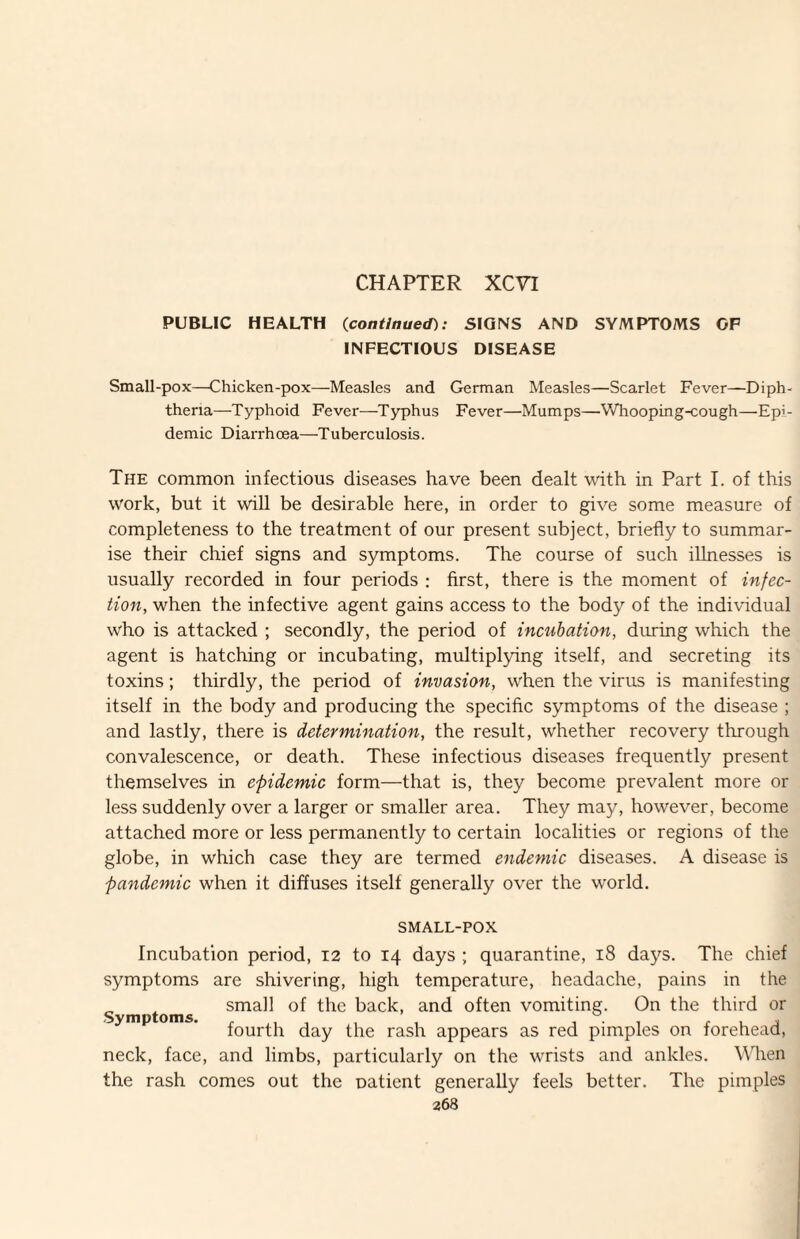 CHAPTER XCVI PUBLIC HEALTH (continued): SIGNS AND SYMPTOMS OF INFECTIOUS DISEASE Small-pox—Chicken-pox—Measles and German Measles—Scarlet Fever—Diph¬ theria—Typhoid Fever—Typhus Fever—Mumps—Whooping-cough—Epi¬ demic Diarrhoea—Tuberculosis. The common infectious diseases have been dealt with in Part I. of this work, but it will be desirable here, in order to give some measure of completeness to the treatment of our present subject, briefly to summar¬ ise their chief signs and symptoms. The course of such illnesses is usually recorded in four periods : first, there is the moment of infec¬ tion, when the infective agent gains access to the body of the individual who is attacked ; secondly, the period of incubation, during which the agent is hatching or incubating, multiplying itself, and secreting its toxins; thirdly, the period of invasion, when the virus is manifesting itself in the body and producing the specific symptoms of the disease ; and lastly, there is determination, the result, whether recovery through convalescence, or death. These infectious diseases frequently present themselves in epidemic form—that is, they become prevalent more or less suddenly over a larger or smaller area. They may, however, become attached more or less permanently to certain localities or regions of the globe, in which case they are termed endemic diseases. A disease is pandemic when it diffuses itself generally over the world. SMALL-POX Incubation period, 12 to 14 days ; quarantine, 18 days. The chief symptoms are shivering, high temperature, headache, pains in the S mptoms of the back, and often vomiting. On the third or fourth day the rash appears as red pimples on forehead, neck, face, and limbs, particularly on the wrists and ankles. When the rash comes out the natient generally feels better. The pimples