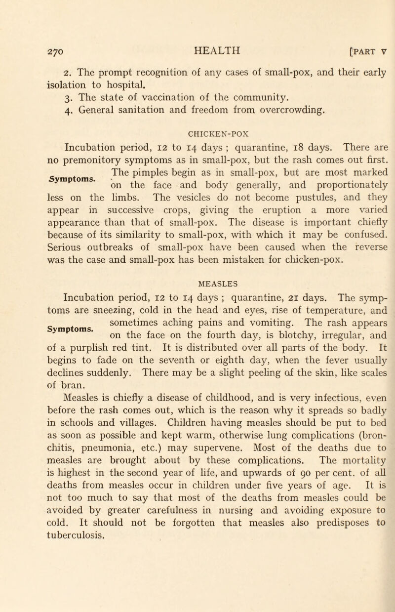 2. The prompt recognition of any cases of small-pox, and their early isolation to hospital. 3. The state of vaccination of the community. 4. General sanitation and freedom from overcrowding. Symptoms. CHICKEN-POX Incubation period, 12 to 14 days ; quarantine, 18 days. There are no premonitory symptoms as in small-pox, but the rash comes out first. The pimples begin as in small-pox, but are most marked on the face and body generally, and proportionately less on the limbs. The vesicles do not become pustules, and they appear in successive crops, giving the eruption a more varied appearance than that of small-pox. The disease is important chiefly because of its similarity to small-pox, with which it may be confused. Serious outbreaks of small-pox have been caused when the reverse was the case and small-pox has been mistaken for chicken-pox. Symptoms. MEASLES Incubation period, 12 to 14 days ; quarantine, 21 days. The sjunp- toms are sneezing, cold in the head and eyes, rise of temperature, and sometimes aching pains and vomiting. The rash appears on the face on the fourth day, is blotchy, irregular, and of a purplish red tint. It is distributed over all parts of the body. It begins to fade on the seventh or eighth day, when the fever usually declines suddenly. There may be a slight peeling of the skin, like scales of bran. Measles is chiefly a disease of childhood, and is very infectious, even before the rash comes out, which is the reason why it spreads so badly in schools and villages. Children having measles should be put to bed as soon as possible and kept warm, otherwise lung complications (bron¬ chitis, pneumonia, etc.) may supervene. Most of the deaths due to measles are brought about by these complications. The mortality is highest in the second year of life, and upwards of 90 per cent, of all deaths from measles occur in children under five years of age. It is not too much to say that most of the deaths from measles could be avoided by greater carefulness in nursing and avoiding exposure to cold. It should not be forgotten that measles also predisposes to tuberculosis.