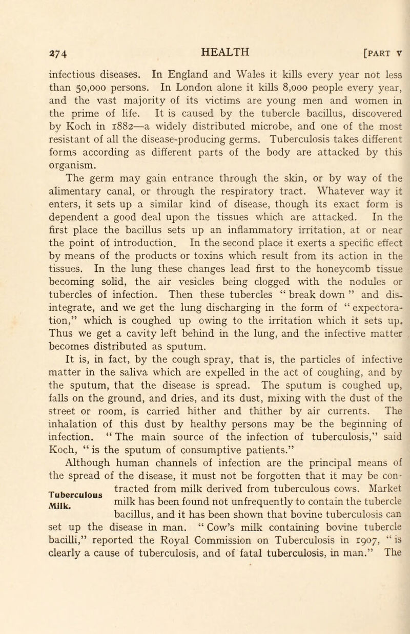 infectious diseases. In England and Wales it kills every year not less than 50,000 persons. In London alone it kills 8,000 people every year, and the vast majority of its -vdctims are young men and women in the prime of life. It is caused by the tubercle bacillus, discovered by Koch in 1882—a widely distributed microbe, and one of the most resistant of all the disease-producing germs. Tuberculosis takes different forms according as different parts of the body are attacked by this organism. The germ may gain entrance through the skin, or by way of the alimentary canal, or through the respiratory tract. Whatever way it enters, it sets up a similar kind of disease, though its exact form is dependent a good deal upon the tissues which are attacked. In the first place the bacillus sets up an inflammatory irritation, at or near the point of introduction. In the second place it exerts a specific effect by means of the products or toxins which result from its action in the tissues. In the lung these changes lead first to the honeycomb tissue becoming solid, the air vesicles being clogged with the nodules or tubercles of infection. Then these tubercles “ break down ” and dis¬ integrate, and we get the lung discharging in the form of “ expectora¬ tion,” which is coughed up owing to the irritation which it sets up. Thus we get a cavity left behind in the lung, and the infective matter becomes distributed as sputum. It is, in fact, by the cough spray, that is, the particles of infective matter in the saliva which are expelled in the act of coughing, and by the sputum, that the disease is spread. The sputum is coughed up, falls on the ground, and dries, and its dust, mixing with the dust of the street or room, is carried hither and thither by air currents. The inhalation of this dust by healthy persons may be the beginning of infection. “ The main source of the infection of tuberculosis,” said Koch, “ is the sputum of consumptive patients.” Although human channels of infection are the principal means of the spread of the disease, it must not be forgotten that it may be con- , tracted from milk derived from tuberculous cows. Market Tuberculous milk has been found not unfrequently to contain the tubercle bacillus, and it has been shown that bovine tuberculosis can set up the disease in man. “ Cow’s milk containing bovine tubercle bacilli,” reported the Royal Commission on Tuberculosis in 1907, “ is clearly a cause of tuberculosis, and of fatal tuberculosis, in man.” The