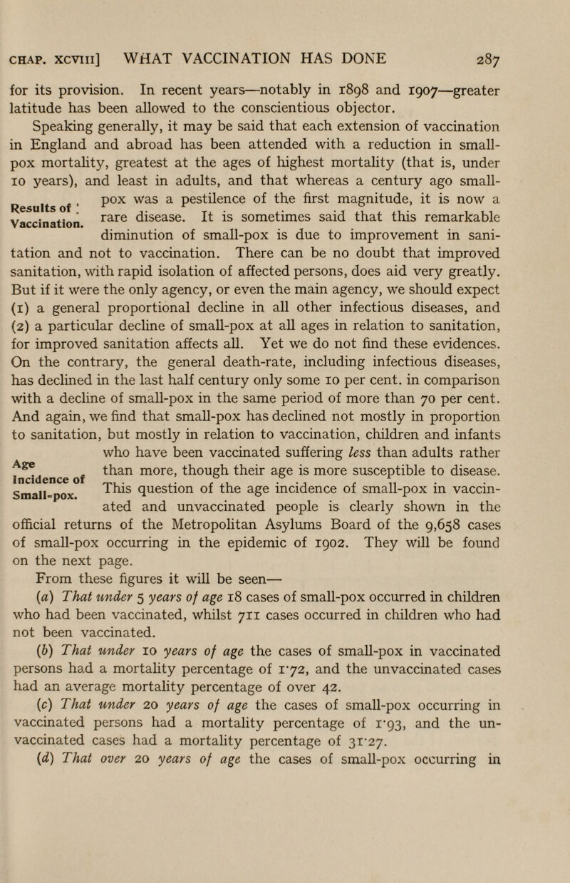 Results of ; Vaccination. for its provision. In recent years—notably in 1898 and 1907—greater latitude has been allowed to the conscientious objector. Speaking generally, it may be said that each extension of vaccination in England and abroad has been attended with a reduction in small¬ pox mortahty, greatest at the ages of highest mortality (that is, under 10 years), and least in adults, and that whereas a century ago small¬ pox was a pestilence of the first magnitude, it is now a rare disease. It is sometimes said that this remarkable diminution of small-pox is due to improvement in sani¬ tation and not to vaccination. There can be no doubt that improved sanitation, with rapid isolation of affected persons, does aid very greatly. But if it were the only agency, or even the main agency, we should expect (1) a general proportional decline in all other infectious diseases, and (2) a particular decline of small-pox at aU ages in relation to sanitation, for improved sanitation affects aU. Yet we do not find these evidences. On the contrary, the general death-rate, including infectious diseases, has declined in the last half century only some 10 per cent, in comparison with a decline of small-pox in the same period of more than 70 per cent. And again, we find that smaU-pox has declined not mostly in proportion to sanitation, but mostly in relation to vaccination, children and infants who have been vaccinated suffering less than adults rather than more, though their age is more susceptible to disease. This question of the age incidence of small-pox in vaccin¬ ated and unvaccinated people is clearly shown in the official returns of the Metropolitan Asylums Board of the 9,658 cases of small-pox occurring in the epidemic of 1902. They will be found on the next page. From these figures it will be seen— {a) That tmder 5 years of age 18 cases of small-pox occurred in children who had been vaccinated, whilst 711 cases occurred in children who had not been vaccinated. {b) That under 10 years of age the cases of small-pox in vaccinated persons had a mortality percentage of i'72, and the unvaccinated cases had an average mortality percentage of over 42. (c) That under 20 years of age the cases of small-pox occurring in vaccinated persons had a mortality percentage of i‘93, and the un¬ vaccinated cases had a mortality percentage of 3i‘27. {d) That over 20 years of age the cases of small-pox occurring in Age Incidence of Small-pox.