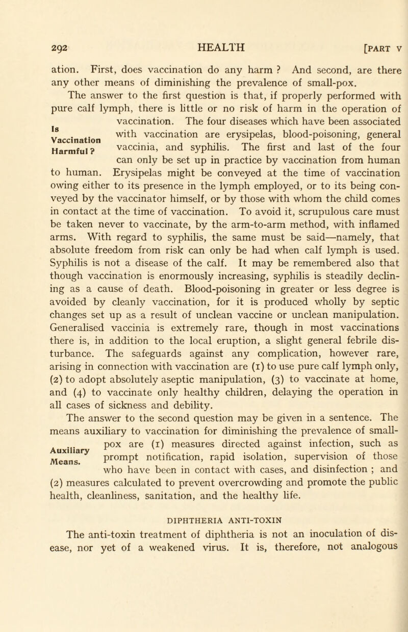 ation. First, does vaccination do any harm ? And second, are there any other means of diminishing the prevalence of small-pox. The answer to the first question is that, if properly performed with pure calf lymph, there is httle or no risk of harm in the operation of vaccination. The four diseases which have been associated with vaccination are erysipelas, blood-poisoning, general vaccinia, and syphilis. The first and last of the four can only be set up in practice by vaccination from human to human. Erysipelas might be conveyed at the time of vaccination owing either to its presence in the lymph employed, or to its being con¬ veyed by the vaccinator himself, or by those with whom the child comes in contact at the time of vaccination. To avoid it, scrupulous care must be taken never to vaccinate, by the arm-to-arm method, with inflamed arms. With regard to syphilis, the same must be said—namely, that absolute freedom from risk can only be had when calf lymph is used. Syphilis is not a disease of the calf. It may be remembered also that though vaccination is enormously increasing, syphilis is steadily dechn- ing as a cause of death. Blood-poisoning in greater or less degree is avoided by cleanly vaccination, for it is produced wholly by septic changes set up as a result of unclean vaccine or unclean manipulation. Generalised vaccinia is extremely rare, though in most vaccinations there is, in addition to the local eruption, a slight general febrile dis¬ turbance. The safeguards against any complication, however rare, arising in connection with vaccination are (i) to use pure calf lymph only, (2) to adopt absolutely aseptic manipulation, (3) to vaccinate at home, and (4) to vaccinate only healthy children, delaying the operation in all cases of sickness and debility. The answer to the second question may be given in a sentence. The means auxiliary to vaccination for diminishing the prevalence of small¬ pox are (i) measures directed against infection, such as prompt notification, rapid isolation, supervision of those who have been in contact with cases, and disinfection ; and Auxiliary Means. (2) measures calculated to prevent overcrowding and promote the public health, cleanliness, sanitation, and the healthy life. DIPHTHERIA ANTI-TOXIN The anti-toxin treatment of diphtheria is not an inoculation of dis¬ ease, nor yet of a weakened virus. It is, therefore, not analogous