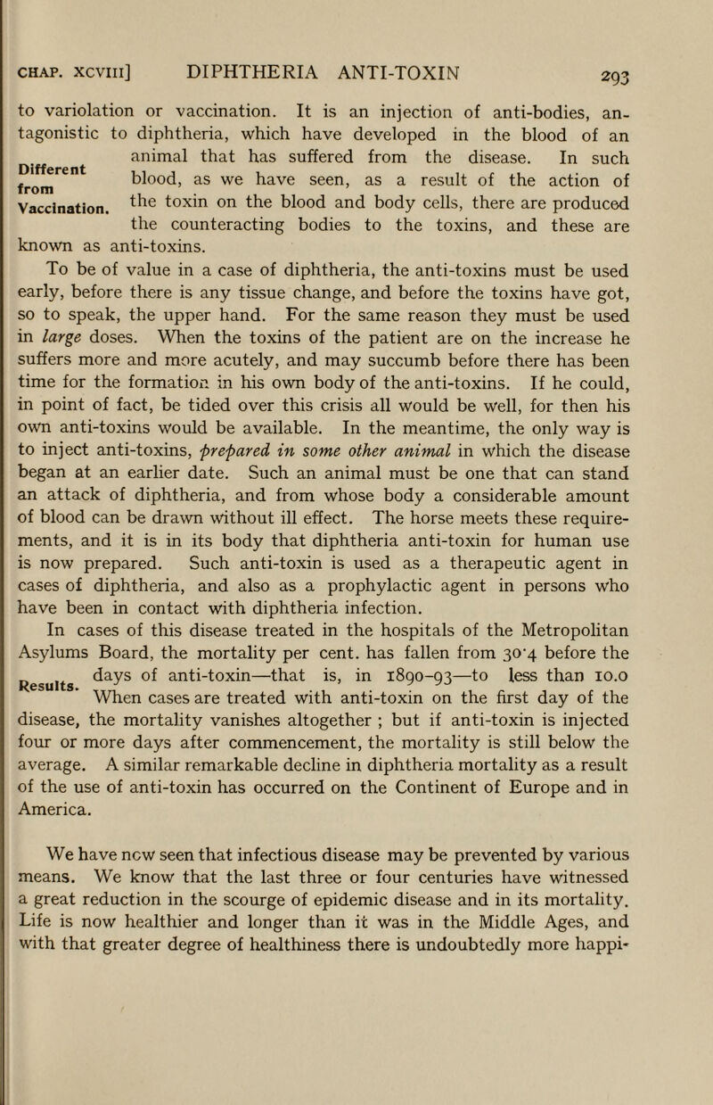 to variolation or vaccination. It is an injection of anti-bodies, an¬ tagonistic to diphtheria, which have developed in the blood of an animal that has suffered from the disease. In such . blood, as we have seen, as a result of the action of from Vaccination. toxin on the blood and body cells, there are produced the counteracting bodies to the toxins, and these are known as anti-toxins. To be of value in a case of diphtheria, the anti-toxins must be used early, before there is any tissue change, and before the toxins have got, so to speak, the upper hand. For the same reason they must be used in ^arge doses. When the toxins of the patient are on the increase he suffers more and more acutely, and may succumb before there has been time for the formation in his own body of the anti-toxins. If he could, in point of fact, be tided over this crisis all would be well, for then his own anti-toxins would be available. In the meantime, the only way is to inject anti-toxins, prepared in some other animal in which the disease began at an earlier date. Such an animal must be one that can stand an attack of diphtheria, and from whose body a considerable amount of blood can be drawn without ill effect. The horse meets these require¬ ments, and it is in its body that diphtheria anti-toxin for human use is now prepared. Such anti-toxin is used as a therapeutic agent in cases of diphtheria, and also as a prophylactic agent in persons who have been in contact with diphtheria infection. In cases of this disease treated in the hospitals of the Metropolitan Asylums Board, the mortality per cent, has fallen from 30*4 before the days of anti-toxin—that is, in 1890-93—to less than lo.o When cases are treated with anti-toxin on the first day of the disease, the mortality vanishes altogether ; but if anti-toxin is injected four or more days after commencement, the mortality is still below the average. A similar remarkable decline in diphtheria mortality as a result of the use of anti-toxin has occurred on the Continent of Europe and in America. Results. We have new seen that infectious disease may be prevented by various means. We know that the last three or four centuries have witnessed a great reduction in the scourge of epidemic disease and in its mortality. Life is now healthier and longer than it was in the Middle Ages, and with that greater degree of healthiness there is undoubtedly more happi-