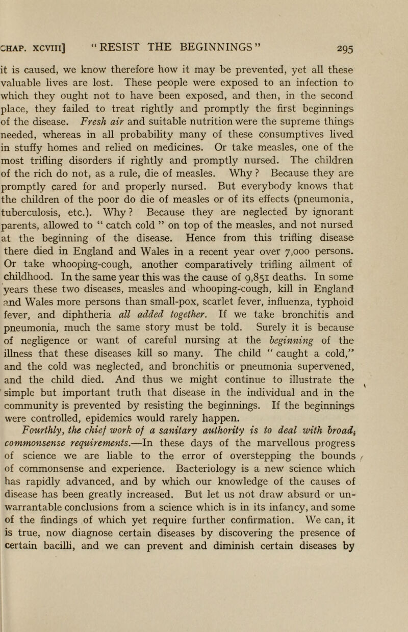 it is caused, we know therefore how it may be prevented, yet all these valuable lives are lost. These people were exposed to an infection to which they ought not to have been exposed, and then, in the second place, they failed to treat rightly and promptly the first beginnings of the disease. Fresh air and suitable nutrition were the supreme things needed, whereas in all probability many of these consumptives lived in stuffy homes and relied on medicines. Or take measles, one of the most trifling disorders if rightly and promptly nursed. The children of the rich do not, as a rule, die of measles. Why ? Because they are promptly cared for and properly nursed. But everybody knows that the children of the poor do die of measles or of its effects (pneumonia, tuberculosis, etc.). Why ? Because they are neglected by ignorant parents, allowed to “ catch cold ” on top of the measles, and not nursed at the beginning of the disease. Hence from this trifling disease there died in England and Wales in a recent year over 7,000 persons. Or take whooping-cough, another comparatively trifling ailment of childhood. In the same year this was the cause of 9,851 deaths. In some years these two diseases, measles and whooping-cough, kill in England and Wales more persons than small-pox, scarlet fever, influenza, typhoid fever, and diphtheria all added together. If we take bronchitis and pneumonia, much the same story must be told. Surely it is because of negligence or want of careful nursing at the beginning of the illness that these diseases kill so many. The child “ caught a cold,” and the cold was neglected, and bronchitis or pneumonia supervened, and the child died. And thus we might continue to illustrate the ^ ' simple but important truth that disease in the individual and in the community is prevented by resisting the beginnings. If the beginnings were controlled, epidemics would rarely happen. Fourthly, the chief work of a sanitary authority is to deal with hroadj^ commonsense requirements.—In these days of the marvellous progress of science we are liable to the error of overstepping the bounds / of commonsense and experience. Bacteriology is a new science which has rapidly advanced, and by which our knowledge of the causes of disease has been greatly increased. But let us not draw absurd or un¬ warrantable conclusions from a science which is in its infancy, and some of the findings of which yet require further confirmation. We can, it is true, now diagnose certain diseases by discovering the presence of certain bacilli, and we can prevent and diminish certain diseases by