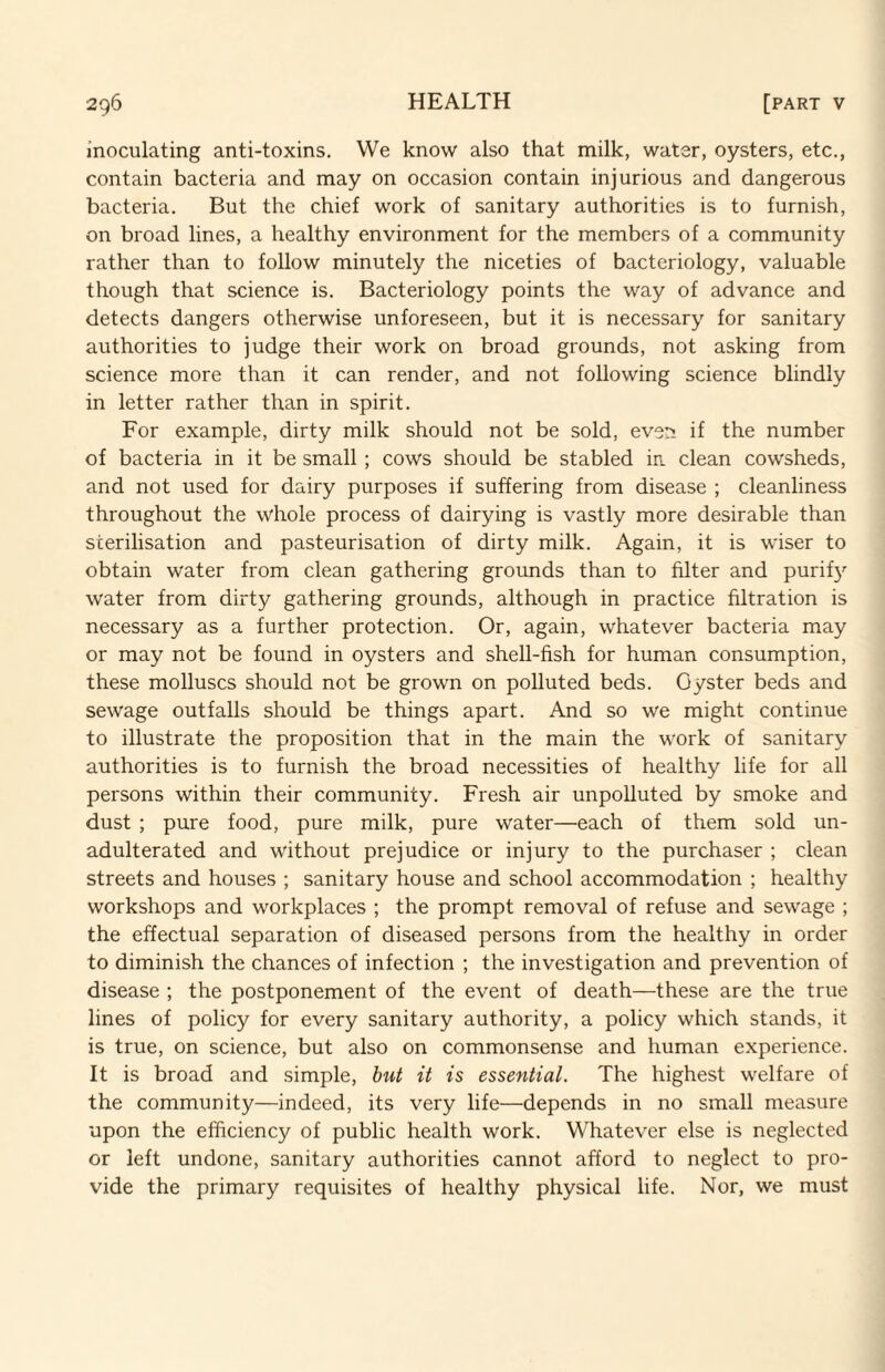 inoculating anti-toxins. We know also that milk, water, oysters, etc., contain bacteria and may on occasion contain injurious and dangerous bacteria. But the chief work of sanitary authorities is to furnish, on broad lines, a healthy environment for the members of a community rather than to follow minutely the niceties of bacteriology, valuable though that science is. Bacteriology points the way of advance and detects dangers otherwise unforeseen, but it is necessary for sanitary authorities to judge their work on broad grounds, not asking from science more than it can render, and not following science blindly in letter rather than in spirit. For example, dirty milk should not be sold, even if the number of bacteria in it be small ; cows should be stabled ia clean cowsheds, and not used for dairy purposes if suffering from disease ; cleanliness throughout the whole process of dairying is vastly more desirable than sterilisation and pasteurisation of dirty milk. Again, it is wiser to obtain water from clean gathering grounds than to filter and purif}'’ water from dirty gathering grounds, although in practice filtration is necessary as a further protection. Or, again, whatever bacteria may or may not be found in oysters and shell-fish for human consumption, these molluscs should not be grown on polluted beds. Oyster beds and sewage outfalls should be things apart. And so we might continue to illustrate the proposition that in the main the work of sanitary authorities is to furnish the broad necessities of healthy life for all persons within their community. Fresh air unpolluted by smoke and dust ; pure food, pure milk, pure water—each of them sold un¬ adulterated and without prejudice or injury to the purchaser ; clean streets and houses ; sanitary house and school accommodation ; healthy workshops and workplaces ; the prompt removal of refuse and sewage ; the effectual separation of diseased persons from the healthy in order to diminish the chances of infection ; the investigation and prevention of disease ; the postponement of the event of death—these are the true lines of policy for every sanitary authority, a policy which stands, it is true, on science, but also on commonsense and human experience. It is broad and simple, hut it is essential. The highest welfare of the community—indeed, its very life—depends in no small measure upon the efficiency of public health work. Whatever else is neglected or left undone, sanitary authorities cannot afford to neglect to pro¬ vide the primary requisites of healthy physical life. Nor, we must