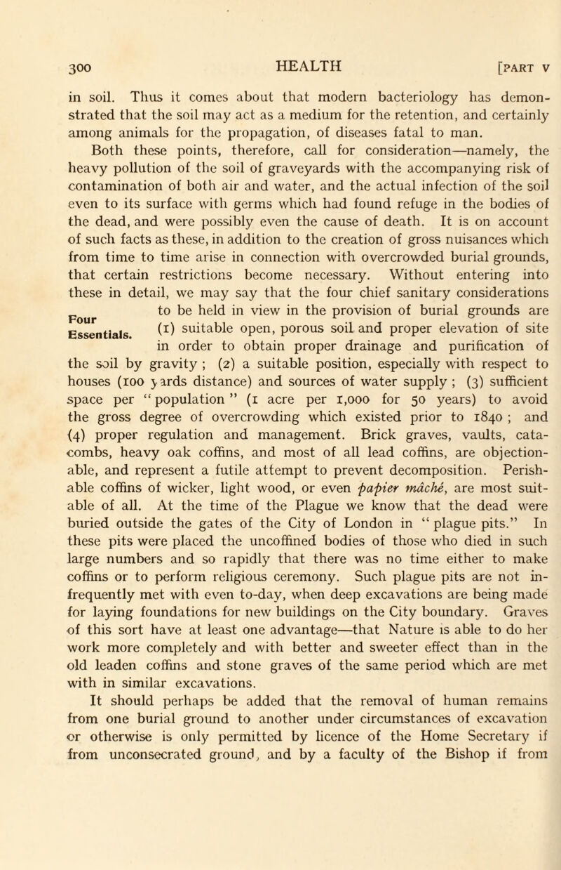 in soil. Thus it comes about that modern bacteriology has demon¬ strated that the soil may act as a medium for the retention, and certainly among animals for the propagation, of diseases fatal to man. Both these points, therefore, call for consideration—namely, the heavy pollution of the soil of graveyards with the accompanying risk of contamination of both air and water, and the actual infection of the soil even to its surface with germs which had found refuge in the bodies of the dead, and were possibly even the cause of death. It is on account of such facts as these, in addition to the creation of gross nuisances which from time to time arise in connection with overcrowded burial grounds, that certain restrictions become necessary. Without entering into these in detail, we may say that the four chief sanitary considerations to be held in view in the provision of burial grounds are Essentials suitable open, porous soil and proper elevation of site in order to obtain proper drainage and purification of the soil by gravity ; (2) a suitable position, especially with respect to houses (100 5r ards distance) and sources of water supply ; (3) sufficient space per “population” (i acre per 1,000 for 50 years) to avoid the gross degree of overcrowding which existed prior to 1840 ; and {4) proper regulation and management. Brick graves, vaults, cata¬ combs, heavy oak coffins, and most of all lead coffins, are objection¬ able, and represent a futile attempt to prevent decomposition. Perish¬ able coffins of wicker, light wood, or even papier mdche, are most suit¬ able of all. At the time of the Plague we know that the dead were buried outside the gates of the City of London in “ plague pits.” In these pits were placed the uncoffined bodies of those who died in such large numbers and so rapidly that there was no time either to make coffins or to perform religious ceremony. Such plague pits are not in¬ frequently met with even to-day, when deep excavations are being made for laying foundations for new buildings on the City boundary. Graves of this sort have at least one advantage—that Nature is able to do her work more completely and with better and sweeter effect than in the old leaden coffins and stone graves of the same period which are met with in similar excavations. It should perhaps be added that the removal of human remains from one burial ground to another under circumstances of excavation or otherwise is only permitted by licence of the Home Secretary if from unconsecrated ground, and by a faculty of the Bishop if from