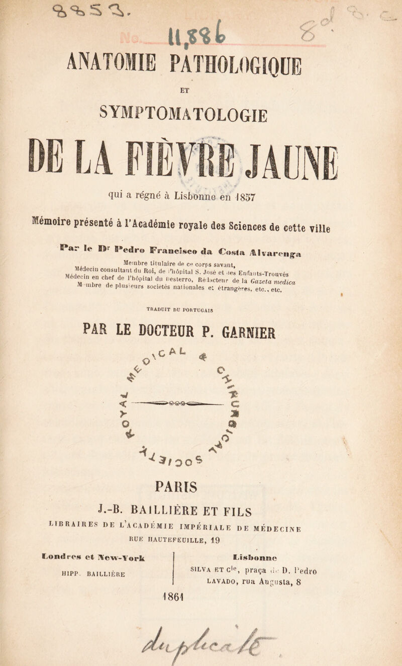 ET SYMPTOMATOLOGIE Fj A. s111 u y |_| i y qui a régné à Lisbonne en 1857 Mémoire présenté à l’Académie royale des Sciences de cette ®*ar le SV §®edro Francisco da Cosia Alvarenga Membre titulaire de ce corps savant, lédec, consultant du Roi, de l'hônilal S. José et te» Enfauts-Trouvés Médecin en chef de l'hôpital d» hesterro, Re lecteur d, CazetamSic» M mbre de plusieurs sociétés nationales e; étrangères, etc., etc. TRADUIT DU PORTUGAIS PAR LE DOCTEUR P. GARNIER PARIS J.-B. BAILLIÈRE ET FILS LIBRAIRES DE ^ACADÉMIE IMPERIALE DE MÉDECINE RUE HAUTE FEUILLE, 19 Londres et New-York HIPP BAILLIÈRE Lisbonne silva et c’e, praça G«- D. Ped lavado, rua Augusta, 8 1861