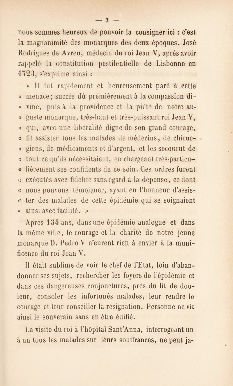 nous sommes heureux de pouvoir la consigner ici : c'est la magnanimité des monarques des deux époques. José Rodrigues de Avreu, médecin du roi Jean V, après avoir rappelé la constitution pestilentielle de Lisbonne en 1723, s'exprime ainsi : « 11 fut rapidement et heureusement paré à cette « menace ; succès dû premièrement à la compassion di~ « vine, puis à la providence et la piété de notre au- « guste monarque, très-haut et très-puissant roi Jean Y, « qui, avec une libéralité digne de son grand courage, « fit assister tous les malades de médecins, de chirur- « giens, de médicaments et d’argent, et les secourut de « tout ce qu’ils nécessitaient, en chargeant trés-particu- « fièrement ses confidents de ce soin. Ces ordres furent « exécutés avec fidélité sans égard à la dépense, ce dont « nous pouvons témoigner, ayant eu l’honneur d’assis- « ter des malades de cette épidémie qui se soignaient « ainsi avec facilité. » Après 134 ans, dans une épidémie analogue et dans la même ville, le courage et la charité de notre jeune monarque D. Pedro Y n’eurent rien à envier à la muni¬ ficence du roi Jean Y. il était sublime de voir le chef de l’Etat, loin d’aban¬ donner ses sujets, rechercher les foyers de l’épidémie et dans ces dangereuses conjonctures, près du fit de dou¬ leur, consoler les infortunés malades, leur rendre le courage et leur conseiller la résignation. Personne ne vit ainsi le souverain sans en être édifié. La visite du roi à l’hôpital Sant’Anna, interrogeant un à un tous les malades sur leurs souffrances, ne peut ja-