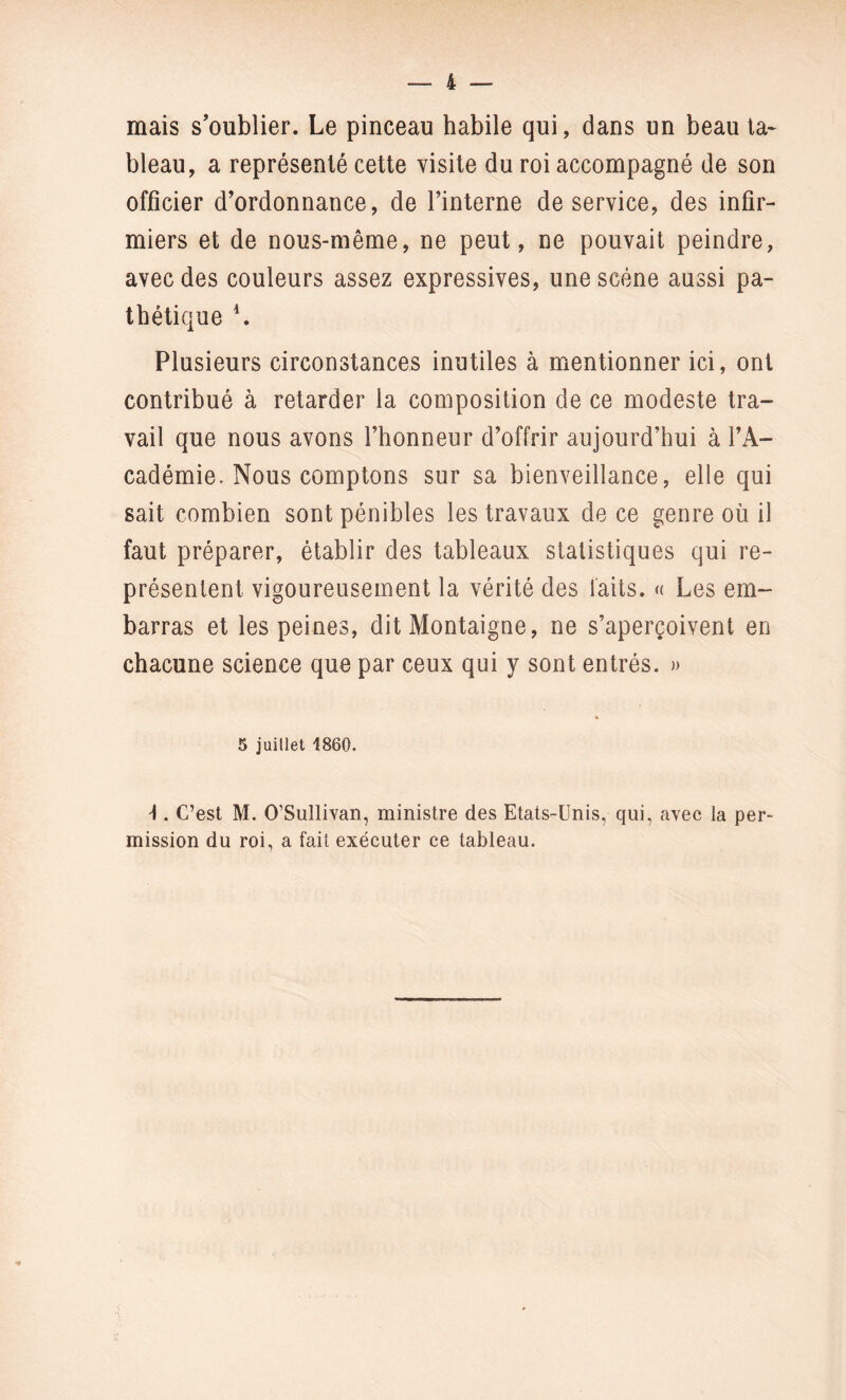 mais s’oublier. Le pinceau habile qui, dans un beau ta¬ bleau, a représenté cette visite du roi accompagné de son officier d’ordonnance, de l’interne de service, des infir¬ miers et de nous-même, ne peut, ne pouvait peindre, avec des couleurs assez expressives, une scène aussi pa¬ thétique \ Plusieurs circonstances inutiles à mentionner ici, ont contribué à retarder la composition de ce modeste tra¬ vail que nous avons l’honneur d’offrir aujourd’hui à l’A¬ cadémie. Nous comptons sur sa bienveillance, elle qui sait combien sont pénibles les travaux de ce genre où il faut préparer, établir des tableaux statistiques qui re¬ présentent vigoureusement la vérité des laits. « Les em¬ barras et les peines, dit Montaigne, ne s’aperçoivent en chacune science que par ceux qui y sont entrés. » 5 juillet 1860. \ . C’est M. O’Sullivan, ministre des Etats-Unis, qui, avec la per¬ mission du roi, a fait exécuter ce tableau.