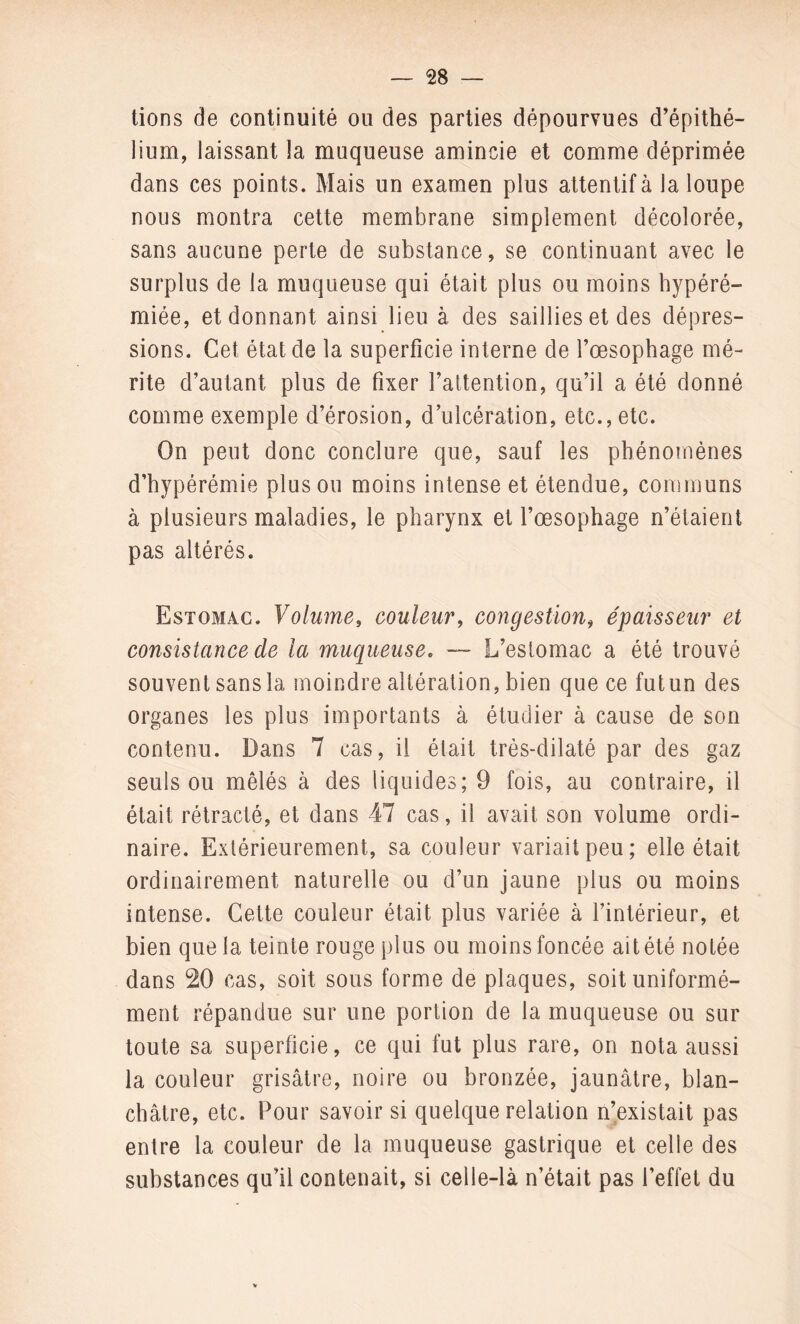 lions de continuité ou des parties dépourvues d’épithé¬ lium, laissant la muqueuse amincie et comme déprimée dans ces points. Mais un examen plus attentif à la loupe nous montra cette membrane simplement décolorée, sans aucune perte de substance, se continuant avec le surplus de la muqueuse qui était plus ou moins hypéré- miée, et donnant ainsi lieu à des saillies et des dépres¬ sions. Cet état de la superficie interne de l’œsophage mé¬ rite d’autant plus de fixer l’attention, qu’il a été donné comme exemple d’érosion, d’ulcération, etc., etc. On peut donc conclure que, sauf les phénomènes d’hypérémie plus ou moins intense et étendue, communs à plusieurs maladies, le pharynx et l’œsophage n’étaient pas altérés. Estomac. Volume, couleur, congestion, épaisseur et consistance cle la muqueuse. — L’estomac a été trouvé souvent sans la moindre altération, bien que ce fut un des organes les plus importants à étudier à cause de son contenu. Dans 7 cas, il était trés-dilaté par des gaz seuls ou mêlés à des liquides; 9 fois, au contraire, il était rétracté, et dans 47 cas, il avait son volume ordi¬ naire. Extérieurement, sa couleur variait peu; elle était ordinairement naturelle ou d’un jaune plus ou moins intense. Cette couleur était plus variée à l’intérieur, et bien que la teinte rouge plus ou moins foncée ait été notée dans 20 cas, soit sous forme de plaques, soit uniformé¬ ment répandue sur une portion de la muqueuse ou sur toute sa superficie, ce qui fut plus rare, on nota aussi la couleur grisâtre, noire ou bronzée, jaunâtre, blan¬ châtre, etc. Pour savoir si quelque relation n’existait pas entre la couleur de la muqueuse gastrique et celle des substances qu’il contenait, si celle-là n’était pas l’effet du