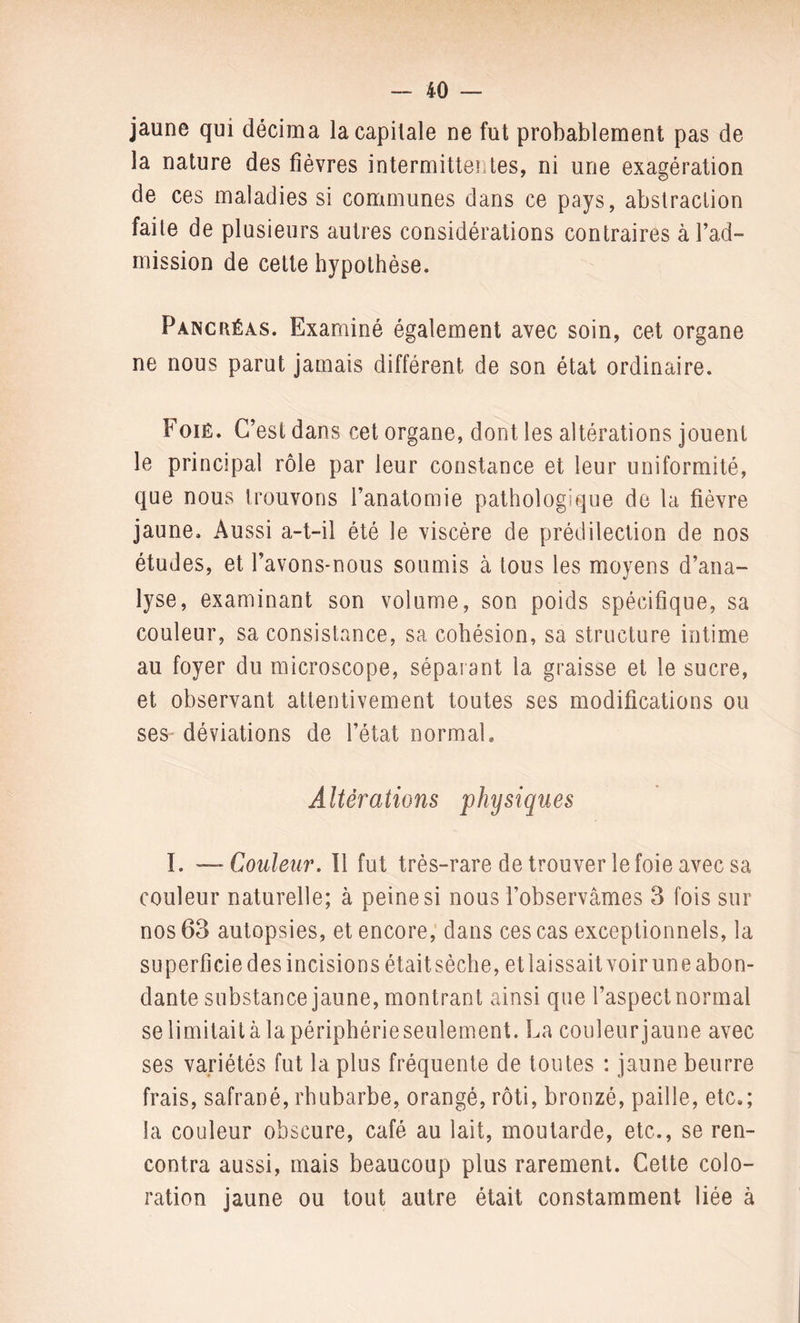 jaune qui décima la capitale ne fut probablement pas de la nature des fièvres intermittentes, ni une exagération de ces maladies si communes dans ce pays, abstraction faite de plusieurs autres considérations contraires à l’ad¬ mission de cette hypothèse. Pancréas. Examiné également avec soin, cet organe ne nous parut jamais différent de son état ordinaire. Foié. C’est dans cet organe, dont les altérations jouent le principal rôle par leur constance et leur uniformité, que nous trouvons l’anatomie pathologique de la fièvre jaune. Aussi a-t-il été le viscère de prédilection de nos études, et l’avons-nous soumis à tous les moyens d’ana¬ lyse, examinant son volume, son poids spécifique, sa couleur, sa consistance, sa cohésion, sa structure intime au foyer du microscope, séparant la graisse et le sucre, et observant attentivement toutes ses modifications ou ses déviations de l’état normal. Altérations physiques I. —Couleur. Il fut très-rare de trouver le foie avec sa couleur naturelle; à peine si nous l’observâmes 3 fois sur nos 63 autopsies, et encore, dans ces cas exceptionnels, la superficie des incisions était sèche, et laissait voir une abon¬ dante substance jaune, montrant ainsi que l’aspect normal se limitait à la périphérie seulement. La couleur jaune avec ses variétés fut la plus fréquente de toutes : jaune beurre frais, safrané, rhubarbe, orangé, rôti, bronzé, paille, etc,; la couleur obscure, café au lait, moutarde, etc., se ren¬ contra aussi, mais beaucoup plus rarement. Cette colo¬ ration jaune ou tout autre était constamment liée à