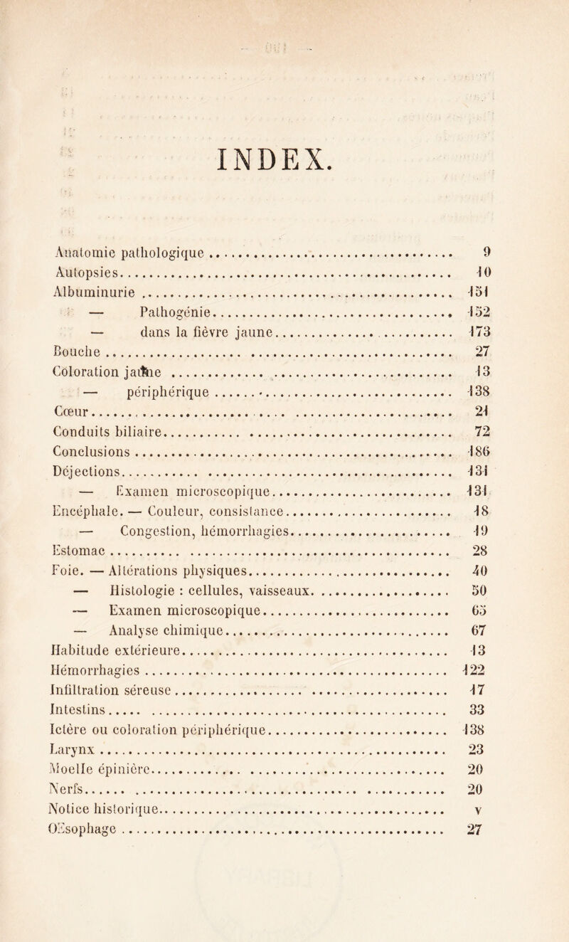 INDEX. Anatomie pathologique. Autopsies.. Albuminurie. — Pathogénie. — dans la fièvre jaune. Bouche . Coloration jaf&ie . . — périphérique.•. Cœur.. Conduits biliaire.. Conclusions.. Déjections... — Examen microscopique. Encéphale. — Couleur, consistance.... — Congestion, hémorrhagies... Estomac. Foie. —Altérations physiques. — Histologie : cellules, vaisseaux — Examen microscopique. — Analyse chimique. Habitude extérieure. Hémorrhagies. Infiltration séreuse... Intestins. Ictère ou coloration périphérique. Larynx. Moelle épinière.. Nerfs. Notice historique.. OEsophage . 9 10 151 152 173 27 13 138 21 72 180 131 131 18 19 28 40 50 (JJ) 67 13 122 17 33 138 23 20 20 v 27