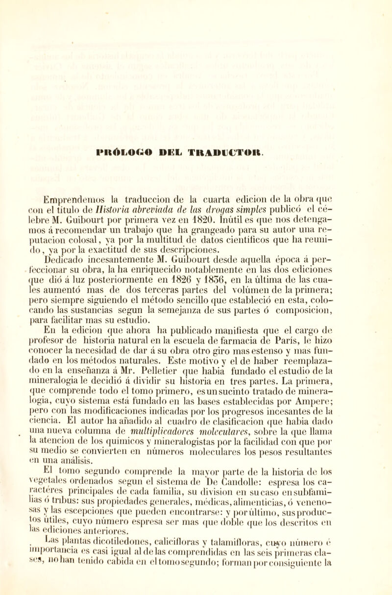 IMtÓMH.O DGL TRA»U€TUK Emprendemos la traducción de la cuarta edición de la obra que con el titulo de Historia abreviada de las drogas simples publicó el cé¬ lebre ¡VI. Guibourt por primera vez en 1820. Inútiles que nos detenga¬ mos á recomendar un trabajo que ha grangeado para su autor una re¬ putación colosal, ya por la multitud de datos cientílicos que ha reuni¬ do, ya por la exactitud de sus descripciones. Dedicado incesantemente M. Guibourt desde aquella época á per¬ feccionar su obra, la ha enriquecido notablemente en las dos ediciones que dio á luz posteriormente en 1826 y 1836, en la última de las cua¬ les aumentó mas de dos terceras partes del volúmen de la primera; pero siempre siguiendo el método sencillo que estableció en esta, colo¬ cando las sustancias según la semejanza de sus partes ó composición, para facilitar mas su estudio. En la edición que ahora ha publicado manifiesta que el cargo de profesor de historia natural en la escuela de farmacia de París, le hizo conocer la necesidad de dar á su obra otro giro masestenso y mas fun¬ dado en los métodos naturales. Este motivo y el de haber reemplaza¬ do en la enseñanza á Mr. Pelletier que había fundado el estudio de la mineralogía le decidió á dividir su historia en tres partes. La primera, que comprende todo el tomo primero, es un sucinto tratado de minera¬ logía, cuyo sistema está fundado en las bases establecidas por Ampere; pero con las modificaciones indicadas por los progresos incesantes de la ciencia. El autor ha añadido al cuadro de clasificación que habia dado una nueva columna de multiplicadores moleculares, sobre la que llama la atención de los químicos y mineralogistas por la facilidad con que por su medio se convierten en números moleculares los pesos resultantes en una análisis. El tomo segundo comprende la mayor parte de la historia de los vegetales ordenados según el sistema de De Candolle: espresa los ca¬ racteres principales de cada familia, su division en su caso en subfami¬ lias ó tribus: sus propiedades generales, médicas, alimenticias, ó veneno¬ sas y las escepciones que pueden encontrarse: y por último, sus produc¬ tos útiles, cuyo número espresa ser mas que doble que los descritos en las ediciones anteriores. has plantas dicotiledones, calicifloras y talamiiloras, cuyo número é importancia es casi igual al de las comprendidas en las seis primeras cla¬ ses, no han tenido cabida en el tomo segundo; forman por consiguiente la